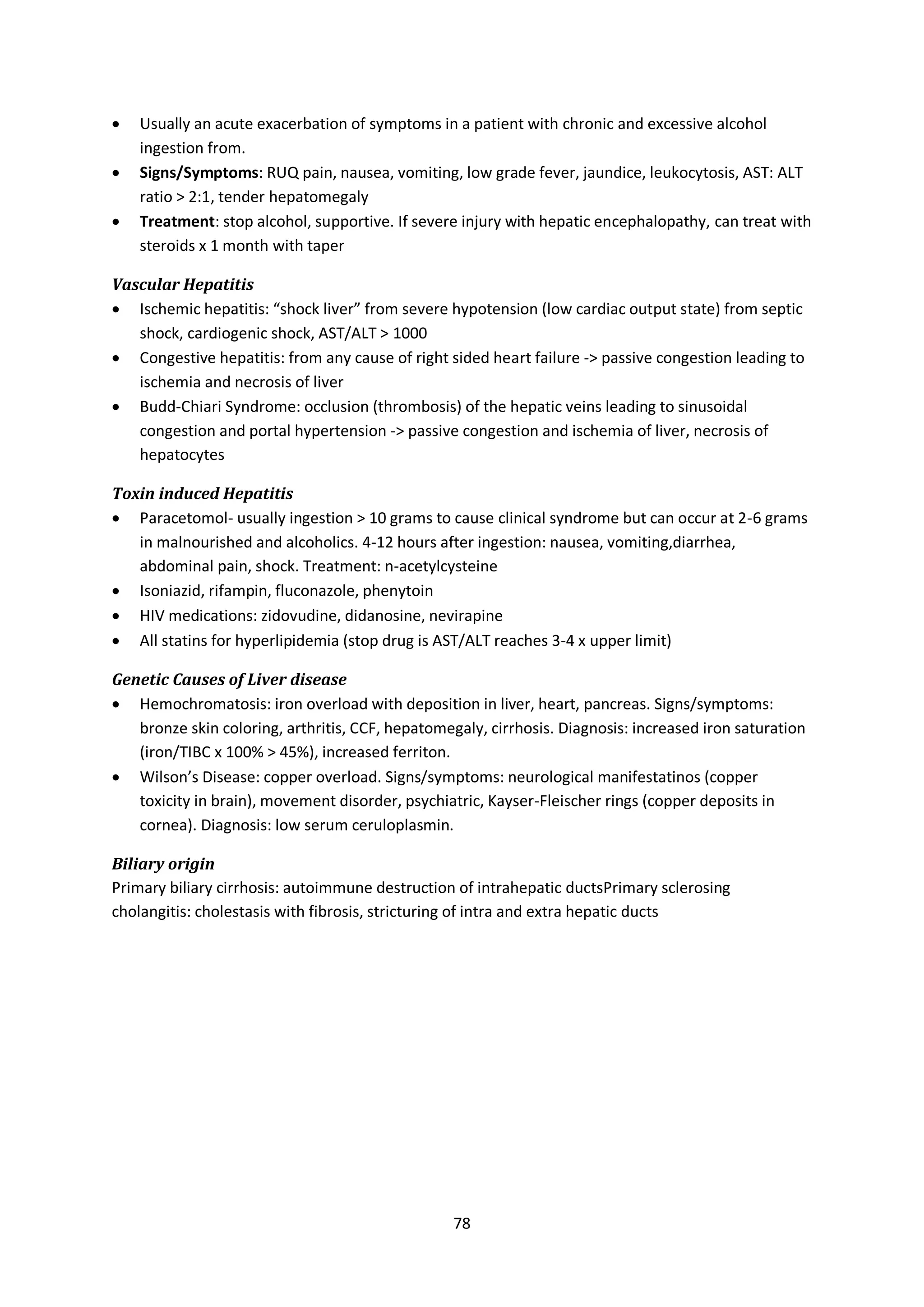 78
 Usually an acute exacerbation of symptoms in a patient with chronic and excessive alcohol
ingestion from.
 Signs/Symptoms: RUQ pain, nausea, vomiting, low grade fever, jaundice, leukocytosis, AST: ALT
ratio > 2:1, tender hepatomegaly
 Treatment: stop alcohol, supportive. If severe injury with hepatic encephalopathy, can treat with
steroids x 1 month with taper
Vascular Hepatitis
 Ischemic hepatitis: “shock liver” from severe hypotension (low cardiac output state) from septic
shock, cardiogenic shock, AST/ALT > 1000
 Congestive hepatitis: from any cause of right sided heart failure -> passive congestion leading to
ischemia and necrosis of liver
 Budd-Chiari Syndrome: occlusion (thrombosis) of the hepatic veins leading to sinusoidal
congestion and portal hypertension -> passive congestion and ischemia of liver, necrosis of
hepatocytes
Toxin induced Hepatitis
 Paracetomol- usually ingestion > 10 grams to cause clinical syndrome but can occur at 2-6 grams
in malnourished and alcoholics. 4-12 hours after ingestion: nausea, vomiting,diarrhea,
abdominal pain, shock. Treatment: n-acetylcysteine
 Isoniazid, rifampin, fluconazole, phenytoin
 HIV medications: zidovudine, didanosine, nevirapine
 All statins for hyperlipidemia (stop drug is AST/ALT reaches 3-4 x upper limit)
Genetic Causes of Liver disease
 Hemochromatosis: iron overload with deposition in liver, heart, pancreas. Signs/symptoms:
bronze skin coloring, arthritis, CCF, hepatomegaly, cirrhosis. Diagnosis: increased iron saturation
(iron/TIBC x 100% > 45%), increased ferriton.
 Wilson’s Disease: copper overload. Signs/symptoms: neurological manifestatinos (copper
toxicity in brain), movement disorder, psychiatric, Kayser-Fleischer rings (copper deposits in
cornea). Diagnosis: low serum ceruloplasmin.
Biliary origin
Primary biliary cirrhosis: autoimmune destruction of intrahepatic ductsPrimary sclerosing
cholangitis: cholestasis with fibrosis, stricturing of intra and extra hepatic ducts
 