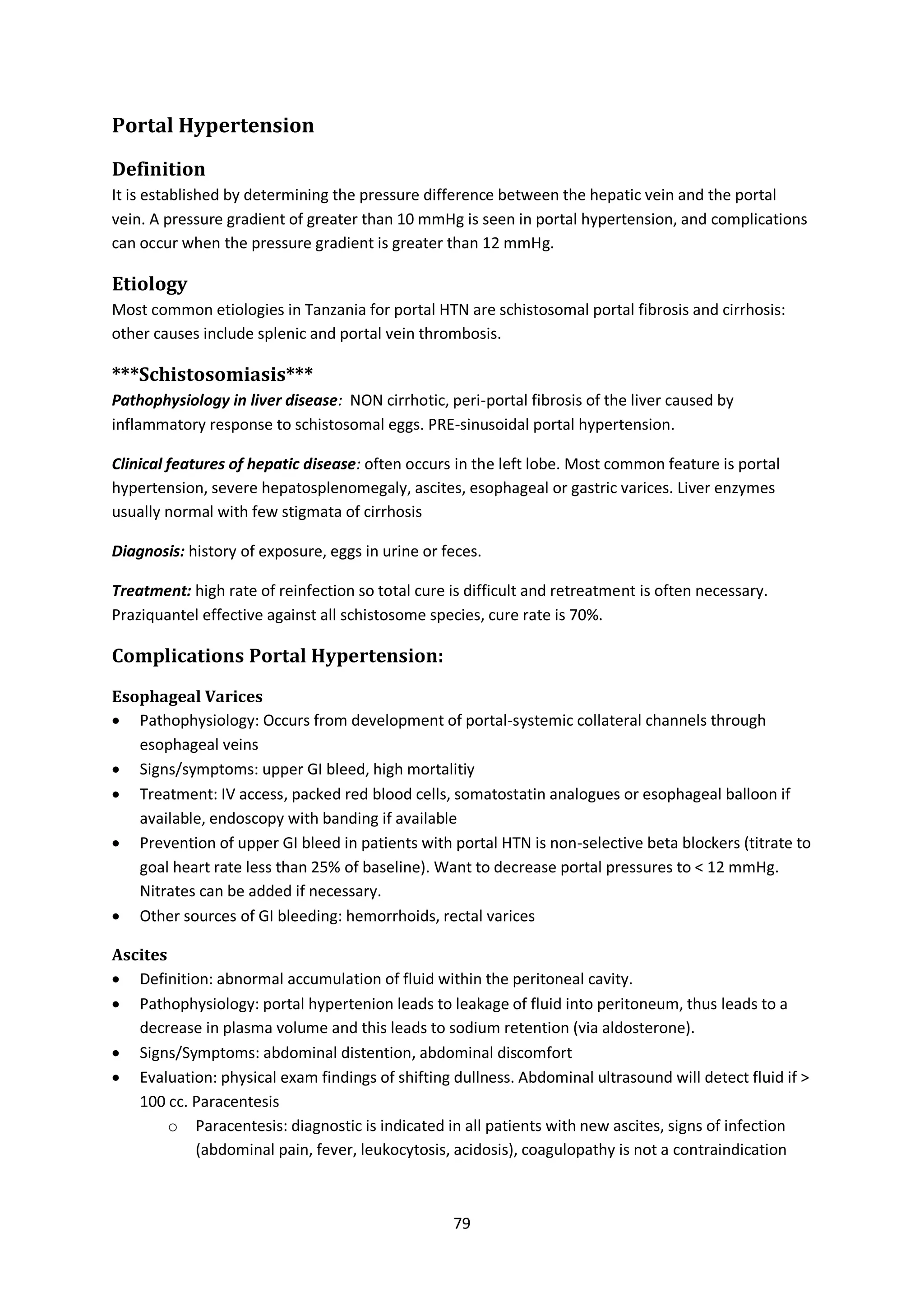 79
Portal Hypertension
Definition
It is established by determining the pressure difference between the hepatic vein and the portal
vein. A pressure gradient of greater than 10 mmHg is seen in portal hypertension, and complications
can occur when the pressure gradient is greater than 12 mmHg.
Etiology
Most common etiologies in Tanzania for portal HTN are schistosomal portal fibrosis and cirrhosis:
other causes include splenic and portal vein thrombosis.
***Schistosomiasis***
Pathophysiology in liver disease: NON cirrhotic, peri-portal fibrosis of the liver caused by
inflammatory response to schistosomal eggs. PRE-sinusoidal portal hypertension.
Clinical features of hepatic disease: often occurs in the left lobe. Most common feature is portal
hypertension, severe hepatosplenomegaly, ascites, esophageal or gastric varices. Liver enzymes
usually normal with few stigmata of cirrhosis
Diagnosis: history of exposure, eggs in urine or feces.
Treatment: high rate of reinfection so total cure is difficult and retreatment is often necessary.
Praziquantel effective against all schistosome species, cure rate is 70%.
Complications Portal Hypertension:
Esophageal Varices
 Pathophysiology: Occurs from development of portal-systemic collateral channels through
esophageal veins
 Signs/symptoms: upper GI bleed, high mortalitiy
 Treatment: IV access, packed red blood cells, somatostatin analogues or esophageal balloon if
available, endoscopy with banding if available
 Prevention of upper GI bleed in patients with portal HTN is non-selective beta blockers (titrate to
goal heart rate less than 25% of baseline). Want to decrease portal pressures to < 12 mmHg.
Nitrates can be added if necessary.
 Other sources of GI bleeding: hemorrhoids, rectal varices
Ascites
 Definition: abnormal accumulation of fluid within the peritoneal cavity.
 Pathophysiology: portal hypertenion leads to leakage of fluid into peritoneum, thus leads to a
decrease in plasma volume and this leads to sodium retention (via aldosterone).
 Signs/Symptoms: abdominal distention, abdominal discomfort
 Evaluation: physical exam findings of shifting dullness. Abdominal ultrasound will detect fluid if >
100 cc. Paracentesis
o Paracentesis: diagnostic is indicated in all patients with new ascites, signs of infection
(abdominal pain, fever, leukocytosis, acidosis), coagulopathy is not a contraindication
 