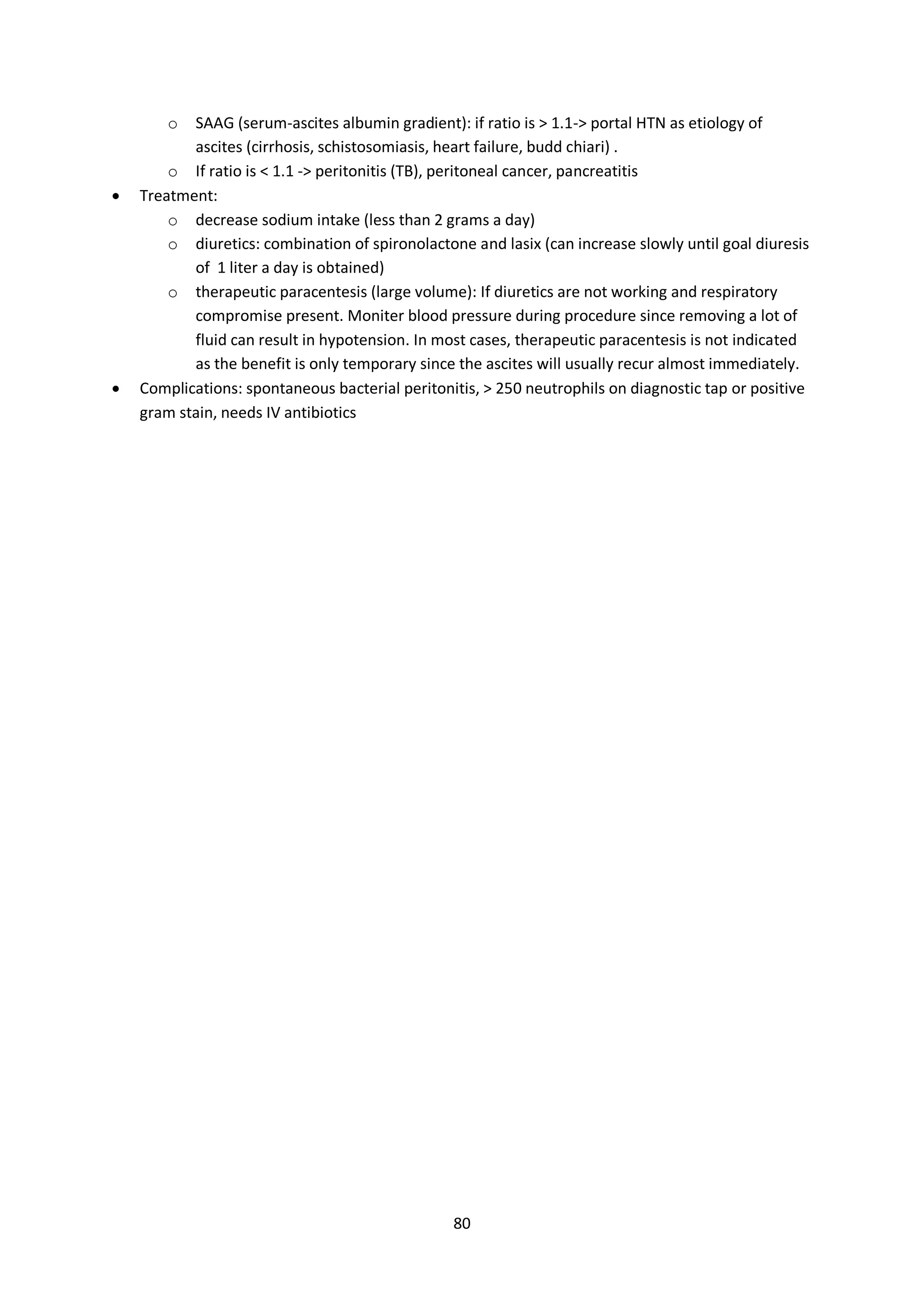 80
o SAAG (serum-ascites albumin gradient): if ratio is > 1.1-> portal HTN as etiology of
ascites (cirrhosis, schistosomiasis, heart failure, budd chiari) .
o If ratio is < 1.1 -> peritonitis (TB), peritoneal cancer, pancreatitis
 Treatment:
o decrease sodium intake (less than 2 grams a day)
o diuretics: combination of spironolactone and lasix (can increase slowly until goal diuresis
of 1 liter a day is obtained)
o therapeutic paracentesis (large volume): If diuretics are not working and respiratory
compromise present. Moniter blood pressure during procedure since removing a lot of
fluid can result in hypotension. In most cases, therapeutic paracentesis is not indicated
as the benefit is only temporary since the ascites will usually recur almost immediately.
 Complications: spontaneous bacterial peritonitis, > 250 neutrophils on diagnostic tap or positive
gram stain, needs IV antibiotics
 