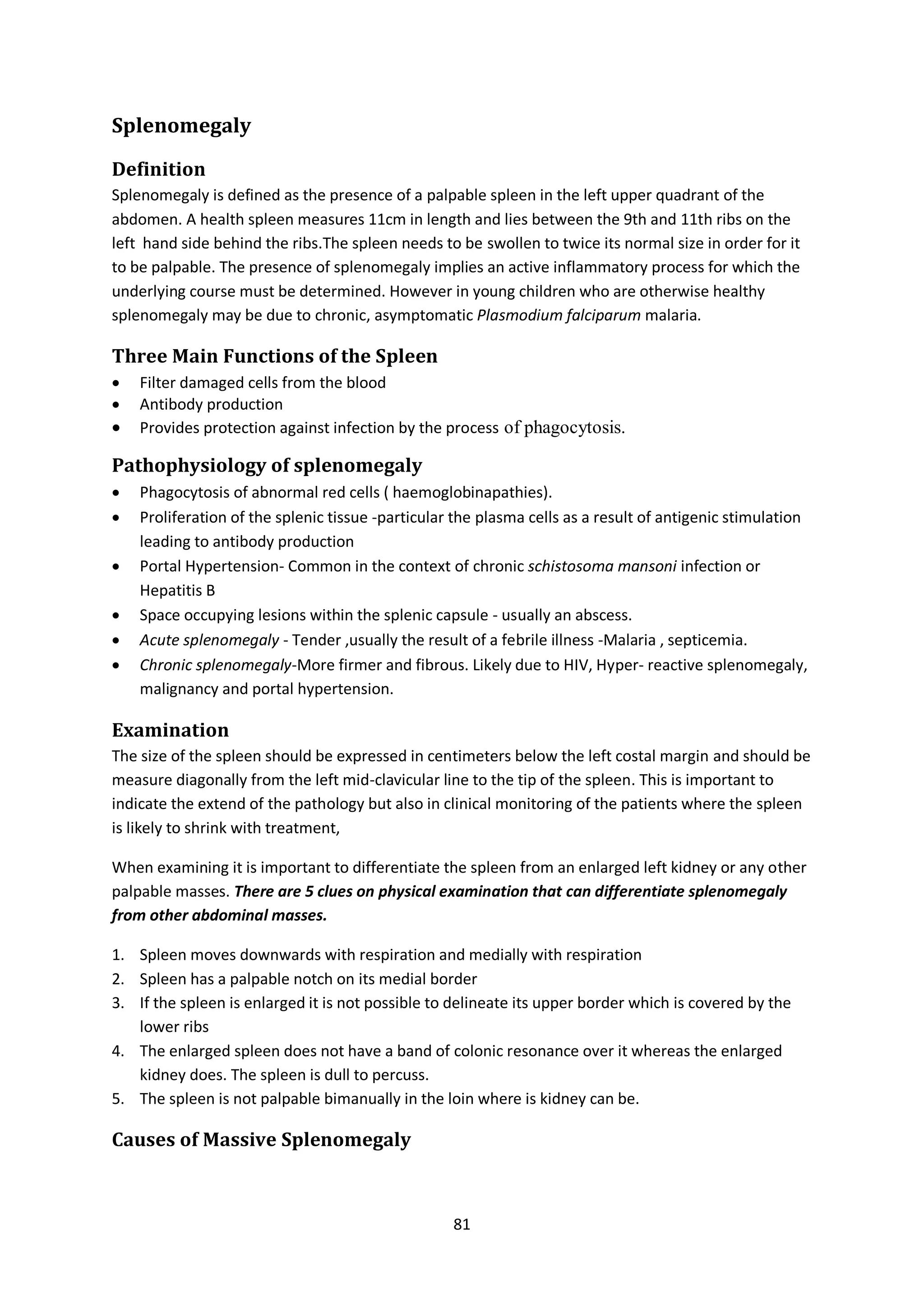 81
Splenomegaly
Definition
Splenomegaly is defined as the presence of a palpable spleen in the left upper quadrant of the
abdomen. A health spleen measures 11cm in length and lies between the 9th and 11th ribs on the
left hand side behind the ribs.The spleen needs to be swollen to twice its normal size in order for it
to be palpable. The presence of splenomegaly implies an active inflammatory process for which the
underlying course must be determined. However in young children who are otherwise healthy
splenomegaly may be due to chronic, asymptomatic Plasmodium falciparum malaria.
Three Main Functions of the Spleen
 Filter damaged cells from the blood
 Antibody production
 Provides protection against infection by the process of phagocytosis.
Pathophysiology of splenomegaly
 Phagocytosis of abnormal red cells ( haemoglobinapathies).
 Proliferation of the splenic tissue -particular the plasma cells as a result of antigenic stimulation
leading to antibody production
 Portal Hypertension- Common in the context of chronic schistosoma mansoni infection or
Hepatitis B
 Space occupying lesions within the splenic capsule - usually an abscess.
 Acute splenomegaly - Tender ,usually the result of a febrile illness -Malaria , septicemia.
 Chronic splenomegaly-More firmer and fibrous. Likely due to HIV, Hyper- reactive splenomegaly,
malignancy and portal hypertension.
Examination
The size of the spleen should be expressed in centimeters below the left costal margin and should be
measure diagonally from the left mid-clavicular line to the tip of the spleen. This is important to
indicate the extend of the pathology but also in clinical monitoring of the patients where the spleen
is likely to shrink with treatment,
When examining it is important to differentiate the spleen from an enlarged left kidney or any other
palpable masses. There are 5 clues on physical examination that can differentiate splenomegaly
from other abdominal masses.
1. Spleen moves downwards with respiration and medially with respiration
2. Spleen has a palpable notch on its medial border
3. If the spleen is enlarged it is not possible to delineate its upper border which is covered by the
lower ribs
4. The enlarged spleen does not have a band of colonic resonance over it whereas the enlarged
kidney does. The spleen is dull to percuss.
5. The spleen is not palpable bimanually in the loin where is kidney can be.
Causes of Massive Splenomegaly
 