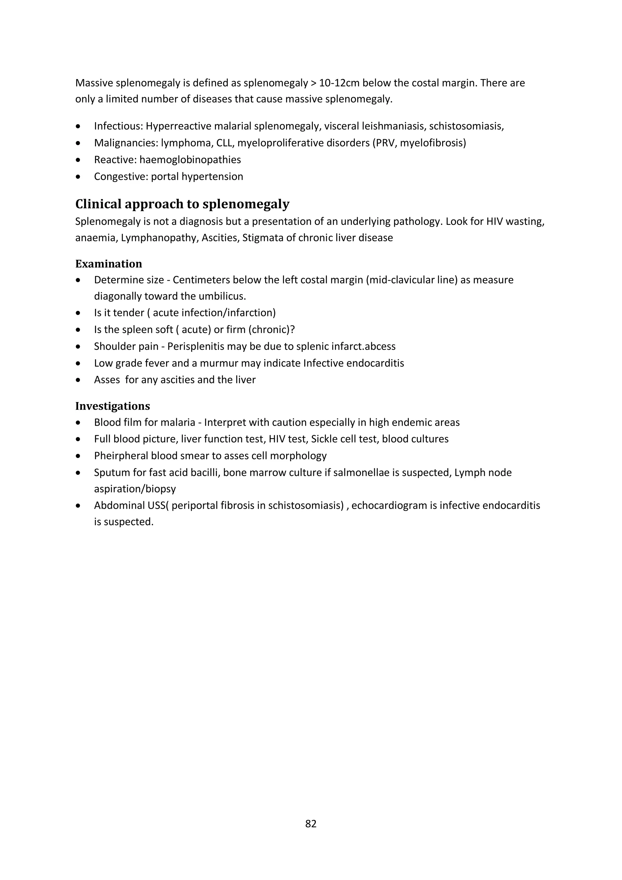 82
Massive splenomegaly is defined as splenomegaly > 10-12cm below the costal margin. There are
only a limited number of diseases that cause massive splenomegaly.
 Infectious: Hyperreactive malarial splenomegaly, visceral leishmaniasis, schistosomiasis,
 Malignancies: lymphoma, CLL, myeloproliferative disorders (PRV, myelofibrosis)
 Reactive: haemoglobinopathies
 Congestive: portal hypertension
Clinical approach to splenomegaly
Splenomegaly is not a diagnosis but a presentation of an underlying pathology. Look for HIV wasting,
anaemia, Lymphanopathy, Ascities, Stigmata of chronic liver disease
Examination
 Determine size - Centimeters below the left costal margin (mid-clavicular line) as measure
diagonally toward the umbilicus.
 Is it tender ( acute infection/infarction)
 Is the spleen soft ( acute) or firm (chronic)?
 Shoulder pain - Perisplenitis may be due to splenic infarct.abcess
 Low grade fever and a murmur may indicate Infective endocarditis
 Asses for any ascities and the liver
Investigations
 Blood film for malaria - Interpret with caution especially in high endemic areas
 Full blood picture, liver function test, HIV test, Sickle cell test, blood cultures
 Pheirpheral blood smear to asses cell morphology
 Sputum for fast acid bacilli, bone marrow culture if salmonellae is suspected, Lymph node
aspiration/biopsy
 Abdominal USS( periportal fibrosis in schistosomiasis) , echocardiogram is infective endocarditis
is suspected.
 