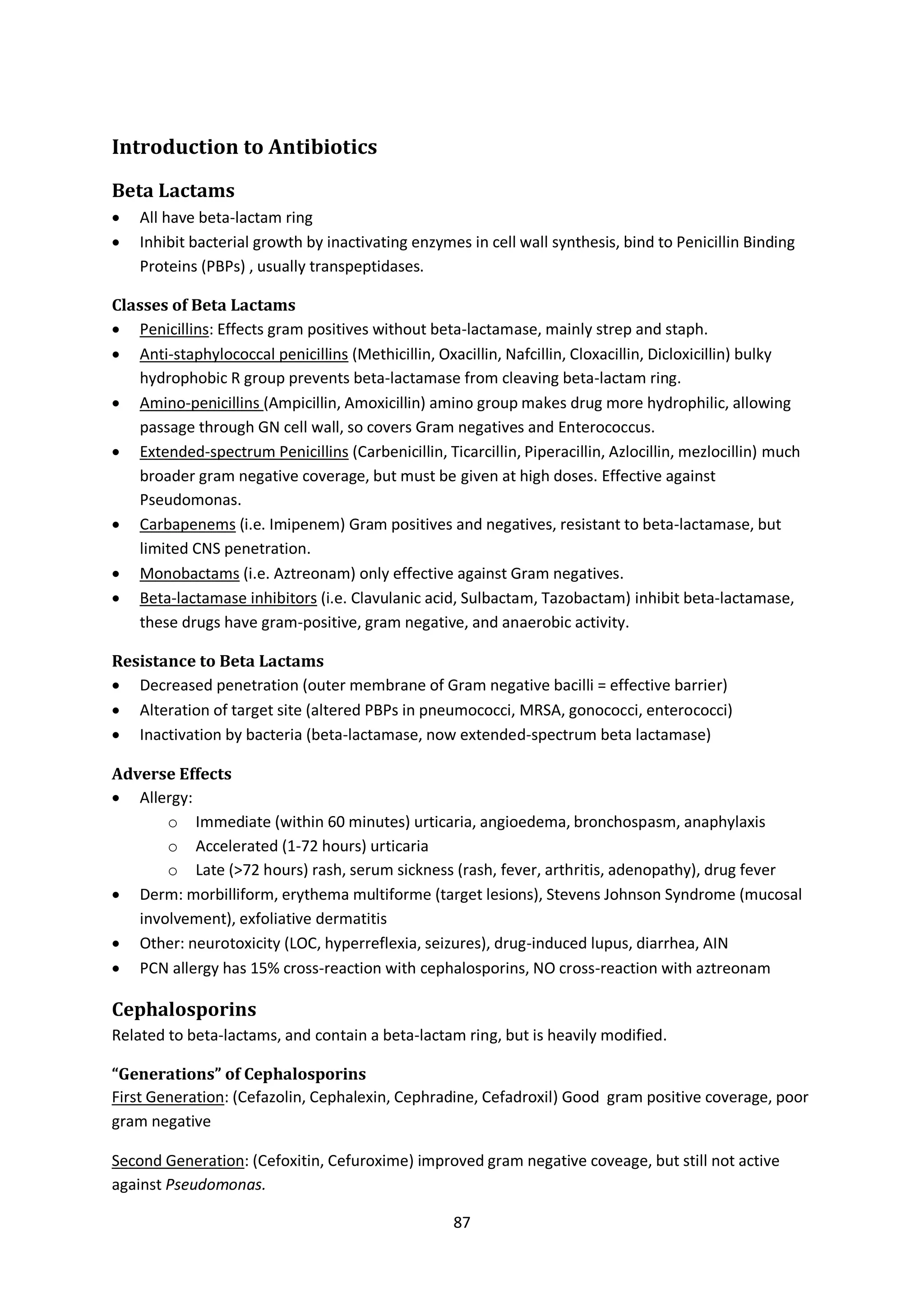 87
Introduction to Antibiotics
Beta Lactams
 All have beta-lactam ring
 Inhibit bacterial growth by inactivating enzymes in cell wall synthesis, bind to Penicillin Binding
Proteins (PBPs) , usually transpeptidases.
Classes of Beta Lactams
 Penicillins: Effects gram positives without beta-lactamase, mainly strep and staph.
 Anti-staphylococcal penicillins (Methicillin, Oxacillin, Nafcillin, Cloxacillin, Dicloxicillin) bulky
hydrophobic R group prevents beta-lactamase from cleaving beta-lactam ring.
 Amino-penicillins (Ampicillin, Amoxicillin) amino group makes drug more hydrophilic, allowing
passage through GN cell wall, so covers Gram negatives and Enterococcus.
 Extended-spectrum Penicillins (Carbenicillin, Ticarcillin, Piperacillin, Azlocillin, mezlocillin) much
broader gram negative coverage, but must be given at high doses. Effective against
Pseudomonas.
 Carbapenems (i.e. Imipenem) Gram positives and negatives, resistant to beta-lactamase, but
limited CNS penetration.
 Monobactams (i.e. Aztreonam) only effective against Gram negatives.
 Beta-lactamase inhibitors (i.e. Clavulanic acid, Sulbactam, Tazobactam) inhibit beta-lactamase,
these drugs have gram-positive, gram negative, and anaerobic activity.
Resistance to Beta Lactams
 Decreased penetration (outer membrane of Gram negative bacilli = effective barrier)
 Alteration of target site (altered PBPs in pneumococci, MRSA, gonococci, enterococci)
 Inactivation by bacteria (beta-lactamase, now extended-spectrum beta lactamase)
Adverse Effects
 Allergy:
o Immediate (within 60 minutes) urticaria, angioedema, bronchospasm, anaphylaxis
o Accelerated (1-72 hours) urticaria
o Late (>72 hours) rash, serum sickness (rash, fever, arthritis, adenopathy), drug fever
 Derm: morbilliform, erythema multiforme (target lesions), Stevens Johnson Syndrome (mucosal
involvement), exfoliative dermatitis
 Other: neurotoxicity (LOC, hyperreflexia, seizures), drug-induced lupus, diarrhea, AIN
 PCN allergy has 15% cross-reaction with cephalosporins, NO cross-reaction with aztreonam
Cephalosporins
Related to beta-lactams, and contain a beta-lactam ring, but is heavily modified.
“Generations” of Cephalosporins
First Generation: (Cefazolin, Cephalexin, Cephradine, Cefadroxil) Good gram positive coverage, poor
gram negative
Second Generation: (Cefoxitin, Cefuroxime) improved gram negative coveage, but still not active
against Pseudomonas.
 