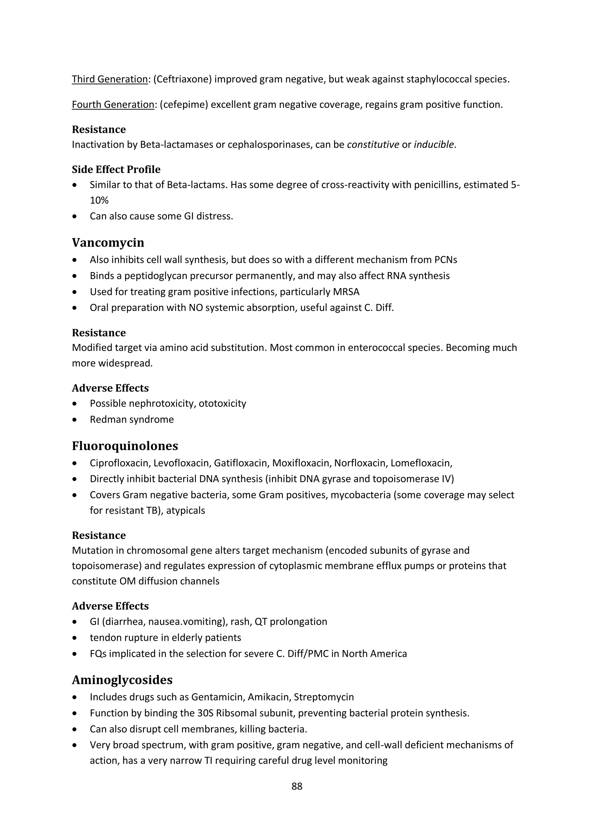 88
Third Generation: (Ceftriaxone) improved gram negative, but weak against staphylococcal species.
Fourth Generation: (cefepime) excellent gram negative coverage, regains gram positive function.
Resistance
Inactivation by Beta-lactamases or cephalosporinases, can be constitutive or inducible.
Side Effect Profile
 Similar to that of Beta-lactams. Has some degree of cross-reactivity with penicillins, estimated 5-
10%
 Can also cause some GI distress.
Vancomycin
 Also inhibits cell wall synthesis, but does so with a different mechanism from PCNs
 Binds a peptidoglycan precursor permanently, and may also affect RNA synthesis
 Used for treating gram positive infections, particularly MRSA
 Oral preparation with NO systemic absorption, useful against C. Diff.
Resistance
Modified target via amino acid substitution. Most common in enterococcal species. Becoming much
more widespread.
Adverse Effects
 Possible nephrotoxicity, ototoxicity
 Redman syndrome
Fluoroquinolones
 Ciprofloxacin, Levofloxacin, Gatifloxacin, Moxifloxacin, Norfloxacin, Lomefloxacin,
 Directly inhibit bacterial DNA synthesis (inhibit DNA gyrase and topoisomerase IV)
 Covers Gram negative bacteria, some Gram positives, mycobacteria (some coverage may select
for resistant TB), atypicals
Resistance
Mutation in chromosomal gene alters target mechanism (encoded subunits of gyrase and
topoisomerase) and regulates expression of cytoplasmic membrane efflux pumps or proteins that
constitute OM diffusion channels
Adverse Effects
 GI (diarrhea, nausea.vomiting), rash, QT prolongation
 tendon rupture in elderly patients
 FQs implicated in the selection for severe C. Diff/PMC in North America
Aminoglycosides
 Includes drugs such as Gentamicin, Amikacin, Streptomycin
 Function by binding the 30S Ribsomal subunit, preventing bacterial protein synthesis.
 Can also disrupt cell membranes, killing bacteria.
 Very broad spectrum, with gram positive, gram negative, and cell-wall deficient mechanisms of
action, has a very narrow TI requiring careful drug level monitoring
 