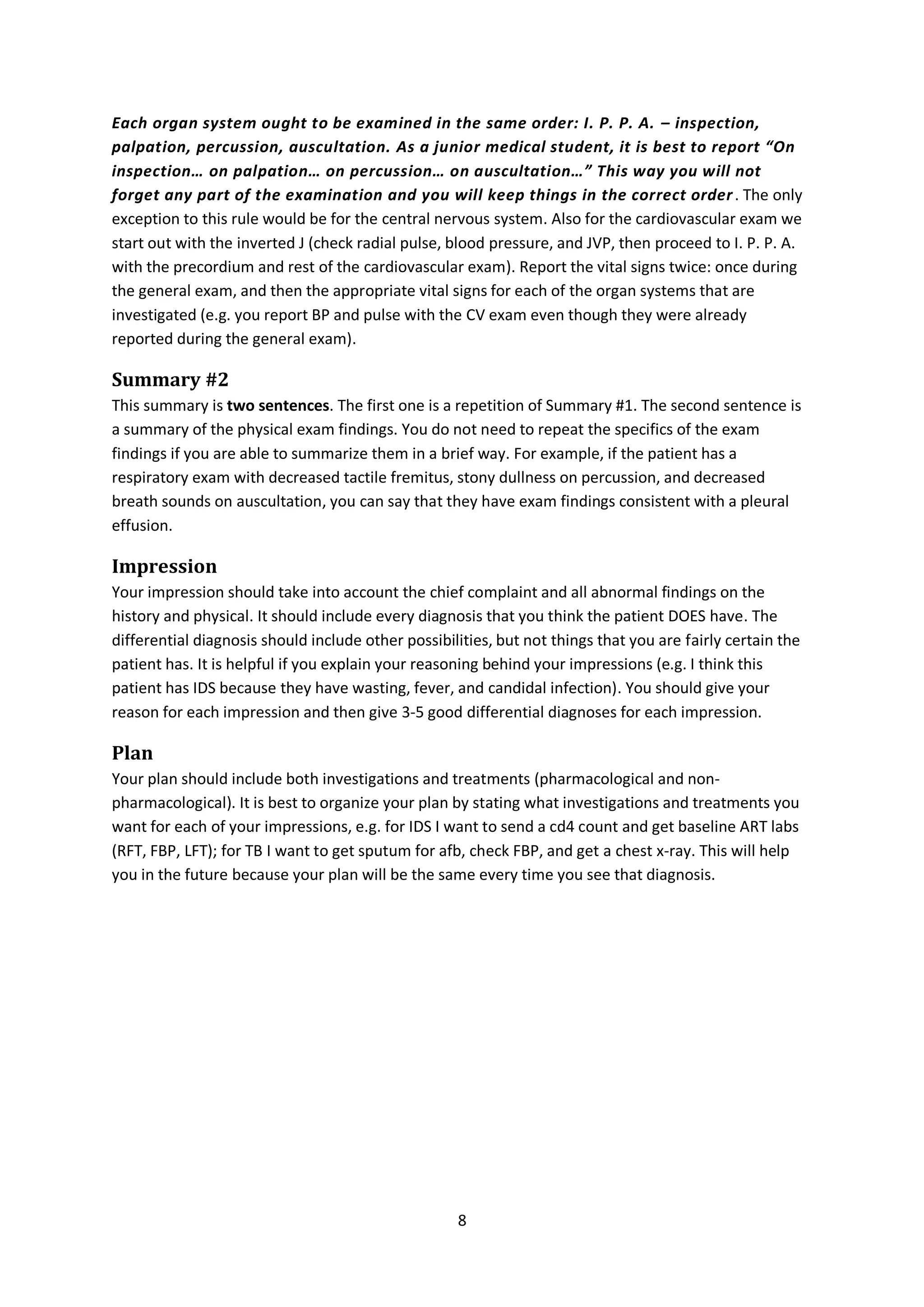 8
Each organ system ought to be examined in the same order: I. P. P. A. – inspection,
palpation, percussion, auscultation. As a junior medical student, it is best to report “On
inspection… on palpation… on percussion… on auscultation…” This way you will not
forget any part of the examination and you will keep things in the correct order. The only
exception to this rule would be for the central nervous system. Also for the cardiovascular exam we
start out with the inverted J (check radial pulse, blood pressure, and JVP, then proceed to I. P. P. A.
with the precordium and rest of the cardiovascular exam). Report the vital signs twice: once during
the general exam, and then the appropriate vital signs for each of the organ systems that are
investigated (e.g. you report BP and pulse with the CV exam even though they were already
reported during the general exam).
Summary #2
This summary is two sentences. The first one is a repetition of Summary #1. The second sentence is
a summary of the physical exam findings. You do not need to repeat the specifics of the exam
findings if you are able to summarize them in a brief way. For example, if the patient has a
respiratory exam with decreased tactile fremitus, stony dullness on percussion, and decreased
breath sounds on auscultation, you can say that they have exam findings consistent with a pleural
effusion.
Impression
Your impression should take into account the chief complaint and all abnormal findings on the
history and physical. It should include every diagnosis that you think the patient DOES have. The
differential diagnosis should include other possibilities, but not things that you are fairly certain the
patient has. It is helpful if you explain your reasoning behind your impressions (e.g. I think this
patient has IDS because they have wasting, fever, and candidal infection). You should give your
reason for each impression and then give 3-5 good differential diagnoses for each impression.
Plan
Your plan should include both investigations and treatments (pharmacological and non-
pharmacological). It is best to organize your plan by stating what investigations and treatments you
want for each of your impressions, e.g. for IDS I want to send a cd4 count and get baseline ART labs
(RFT, FBP, LFT); for TB I want to get sputum for afb, check FBP, and get a chest x-ray. This will help
you in the future because your plan will be the same every time you see that diagnosis.
 