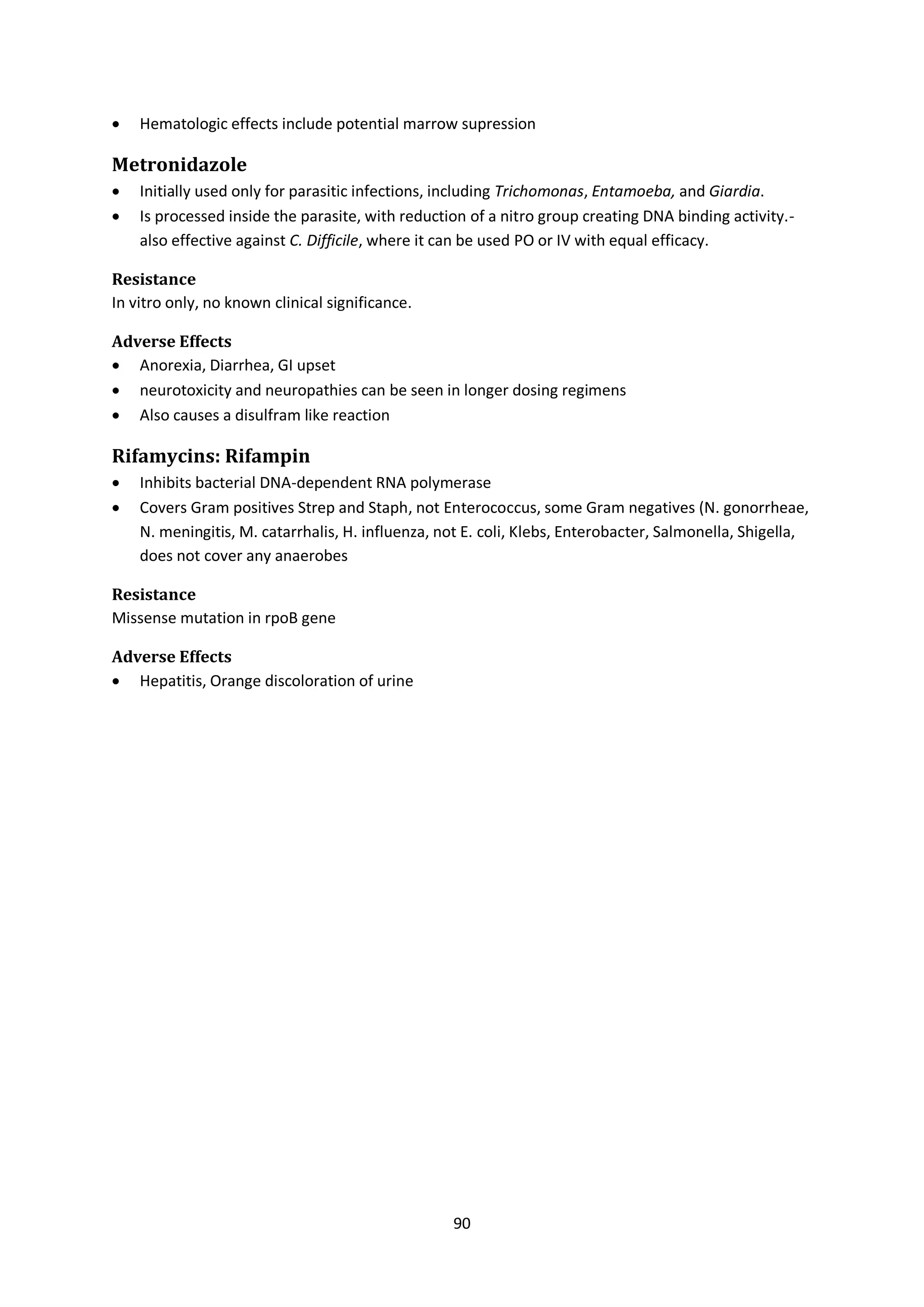90
 Hematologic effects include potential marrow supression
Metronidazole
 Initially used only for parasitic infections, including Trichomonas, Entamoeba, and Giardia.
 Is processed inside the parasite, with reduction of a nitro group creating DNA binding activity.-
also effective against C. Difficile, where it can be used PO or IV with equal efficacy.
Resistance
In vitro only, no known clinical significance.
Adverse Effects
 Anorexia, Diarrhea, GI upset
 neurotoxicity and neuropathies can be seen in longer dosing regimens
 Also causes a disulfram like reaction
Rifamycins: Rifampin
 Inhibits bacterial DNA-dependent RNA polymerase
 Covers Gram positives Strep and Staph, not Enterococcus, some Gram negatives (N. gonorrheae,
N. meningitis, M. catarrhalis, H. influenza, not E. coli, Klebs, Enterobacter, Salmonella, Shigella,
does not cover any anaerobes
Resistance
Missense mutation in rpoB gene
Adverse Effects
 Hepatitis, Orange discoloration of urine
 