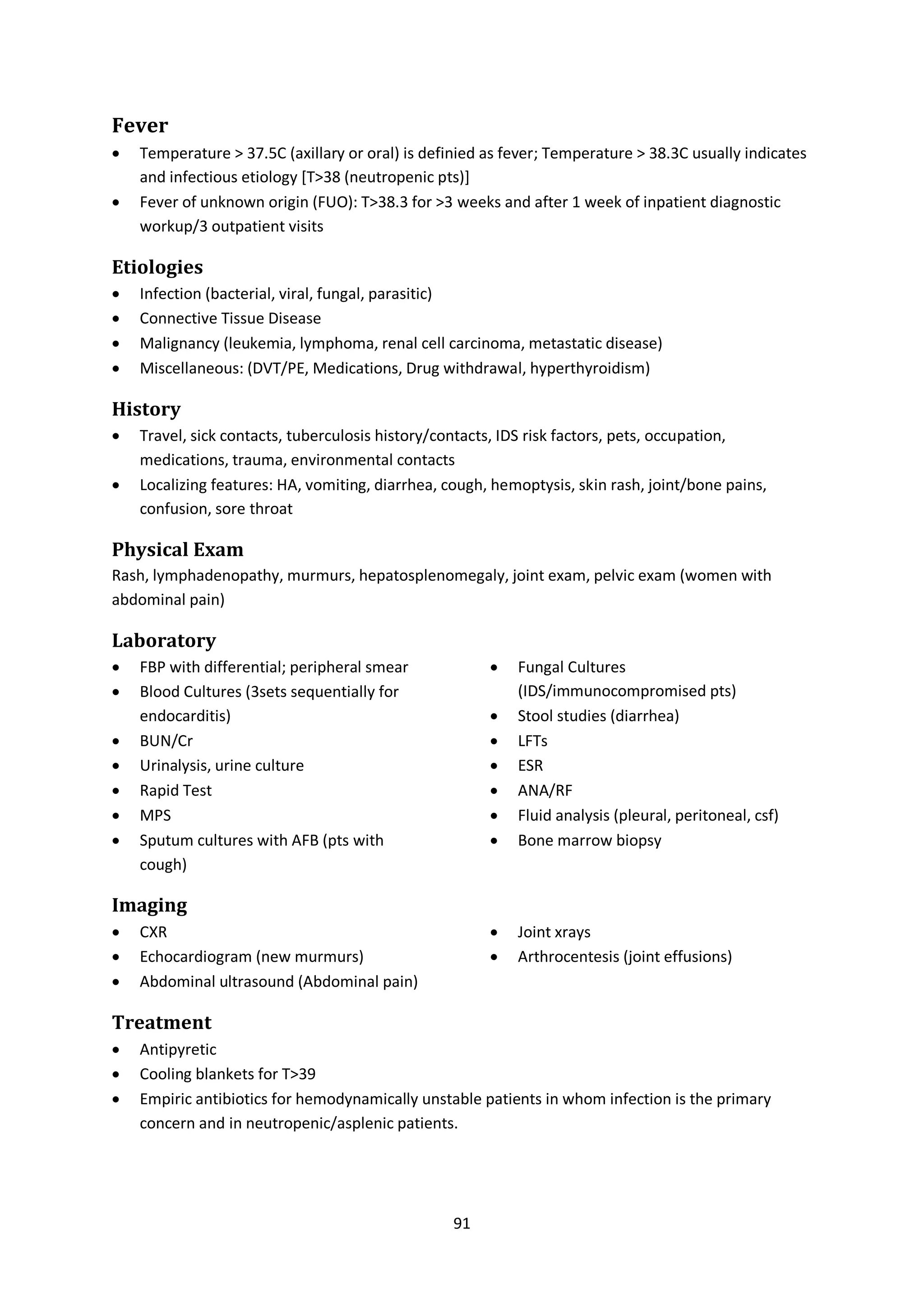 91
Fever
 Temperature > 37.5C (axillary or oral) is definied as fever; Temperature > 38.3C usually indicates
and infectious etiology [T>38 (neutropenic pts)]
 Fever of unknown origin (FUO): T>38.3 for >3 weeks and after 1 week of inpatient diagnostic
workup/3 outpatient visits
Etiologies
 Infection (bacterial, viral, fungal, parasitic)
 Connective Tissue Disease
 Malignancy (leukemia, lymphoma, renal cell carcinoma, metastatic disease)
 Miscellaneous: (DVT/PE, Medications, Drug withdrawal, hyperthyroidism)
History
 Travel, sick contacts, tuberculosis history/contacts, IDS risk factors, pets, occupation,
medications, trauma, environmental contacts
 Localizing features: HA, vomiting, diarrhea, cough, hemoptysis, skin rash, joint/bone pains,
confusion, sore throat
Physical Exam
Rash, lymphadenopathy, murmurs, hepatosplenomegaly, joint exam, pelvic exam (women with
abdominal pain)
Laboratory
 FBP with differential; peripheral smear
 Blood Cultures (3sets sequentially for
endocarditis)
 BUN/Cr
 Urinalysis, urine culture
 Rapid Test
 MPS
 Sputum cultures with AFB (pts with
cough)
 Fungal Cultures
(IDS/immunocompromised pts)
 Stool studies (diarrhea)
 LFTs
 ESR
 ANA/RF
 Fluid analysis (pleural, peritoneal, csf)
 Bone marrow biopsy
Imaging
 CXR
 Echocardiogram (new murmurs)
 Abdominal ultrasound (Abdominal pain)
 Joint xrays
 Arthrocentesis (joint effusions)
Treatment
 Antipyretic
 Cooling blankets for T>39
 Empiric antibiotics for hemodynamically unstable patients in whom infection is the primary
concern and in neutropenic/asplenic patients.
 