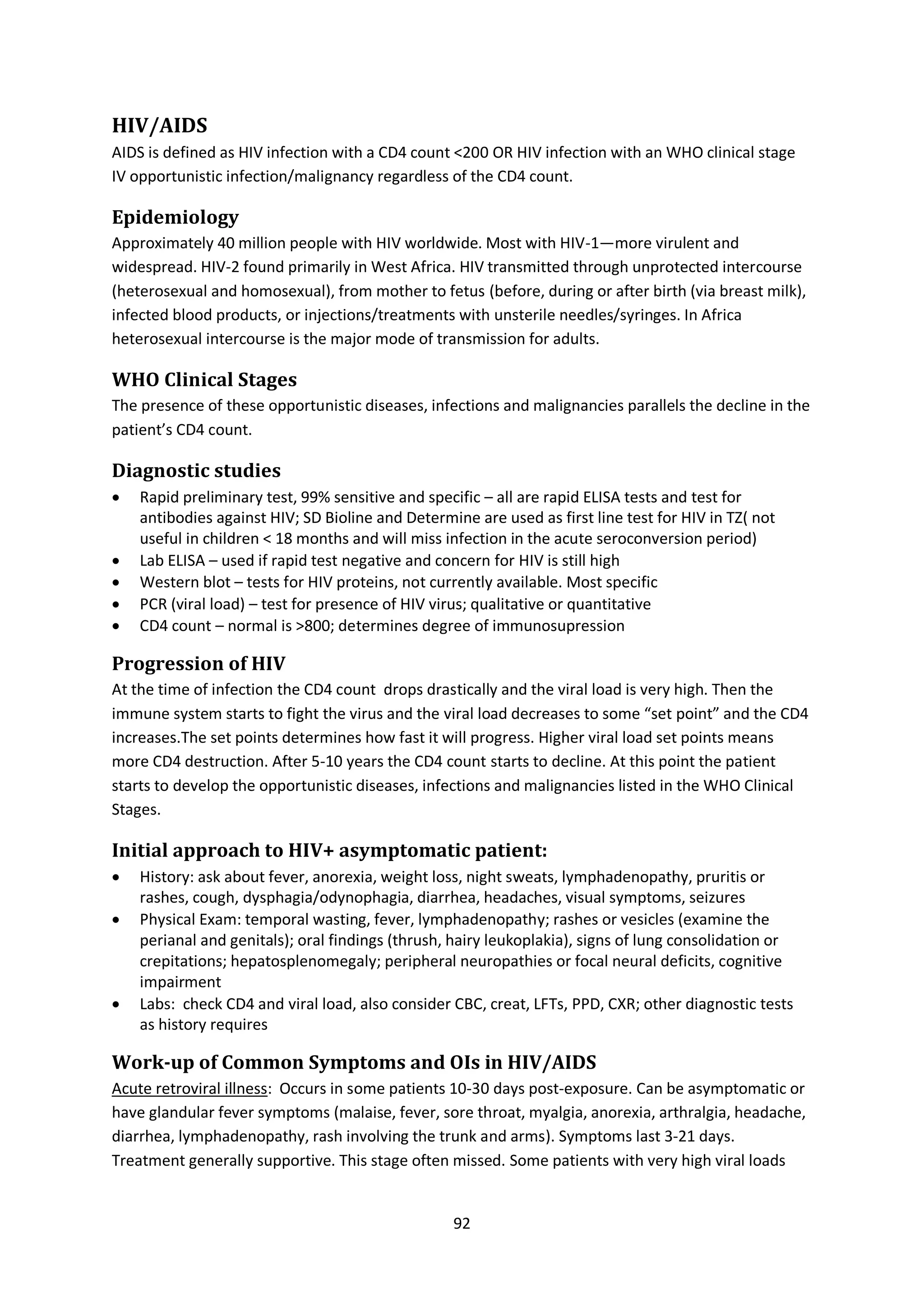 92
HIV/AIDS
AIDS is defined as HIV infection with a CD4 count <200 OR HIV infection with an WHO clinical stage
IV opportunistic infection/malignancy regardless of the CD4 count.
Epidemiology
Approximately 40 million people with HIV worldwide. Most with HIV-1—more virulent and
widespread. HIV-2 found primarily in West Africa. HIV transmitted through unprotected intercourse
(heterosexual and homosexual), from mother to fetus (before, during or after birth (via breast milk),
infected blood products, or injections/treatments with unsterile needles/syringes. In Africa
heterosexual intercourse is the major mode of transmission for adults.
WHO Clinical Stages
The presence of these opportunistic diseases, infections and malignancies parallels the decline in the
patient’s CD4 count.
Diagnostic studies
 Rapid preliminary test, 99% sensitive and specific – all are rapid ELISA tests and test for
antibodies against HIV; SD Bioline and Determine are used as first line test for HIV in TZ( not
useful in children < 18 months and will miss infection in the acute seroconversion period)
 Lab ELISA – used if rapid test negative and concern for HIV is still high
 Western blot – tests for HIV proteins, not currently available. Most specific 
 PCR (viral load) – test for presence of HIV virus; qualitative or quantitative
 CD4 count – normal is >800; determines degree of immunosupression
Progression of HIV
At the time of infection the CD4 count drops drastically and the viral load is very high. Then the
immune system starts to fight the virus and the viral load decreases to some “set point” and the CD4
increases.The set points determines how fast it will progress. Higher viral load set points means
more CD4 destruction. After 5-10 years the CD4 count starts to decline. At this point the patient
starts to develop the opportunistic diseases, infections and malignancies listed in the WHO Clinical
Stages.
Initial approach to HIV+ asymptomatic patient:
 History: ask about fever, anorexia, weight loss, night sweats, lymphadenopathy, pruritis or
rashes, cough, dysphagia/odynophagia, diarrhea, headaches, visual symptoms, seizures
 Physical Exam: temporal wasting, fever, lymphadenopathy; rashes or vesicles (examine the
perianal and genitals); oral findings (thrush, hairy leukoplakia), signs of lung consolidation or
crepitations; hepatosplenomegaly; peripheral neuropathies or focal neural deficits, cognitive
impairment
 Labs: check CD4 and viral load, also consider CBC, creat, LFTs, PPD, CXR; other diagnostic tests
as history requires
Work-up of Common Symptoms and OIs in HIV/AIDS
Acute retroviral illness: Occurs in some patients 10-30 days post-exposure. Can be asymptomatic or
have glandular fever symptoms (malaise, fever, sore throat, myalgia, anorexia, arthralgia, headache,
diarrhea, lymphadenopathy, rash involving the trunk and arms). Symptoms last 3-21 days.
Treatment generally supportive. This stage often missed. Some patients with very high viral loads
 