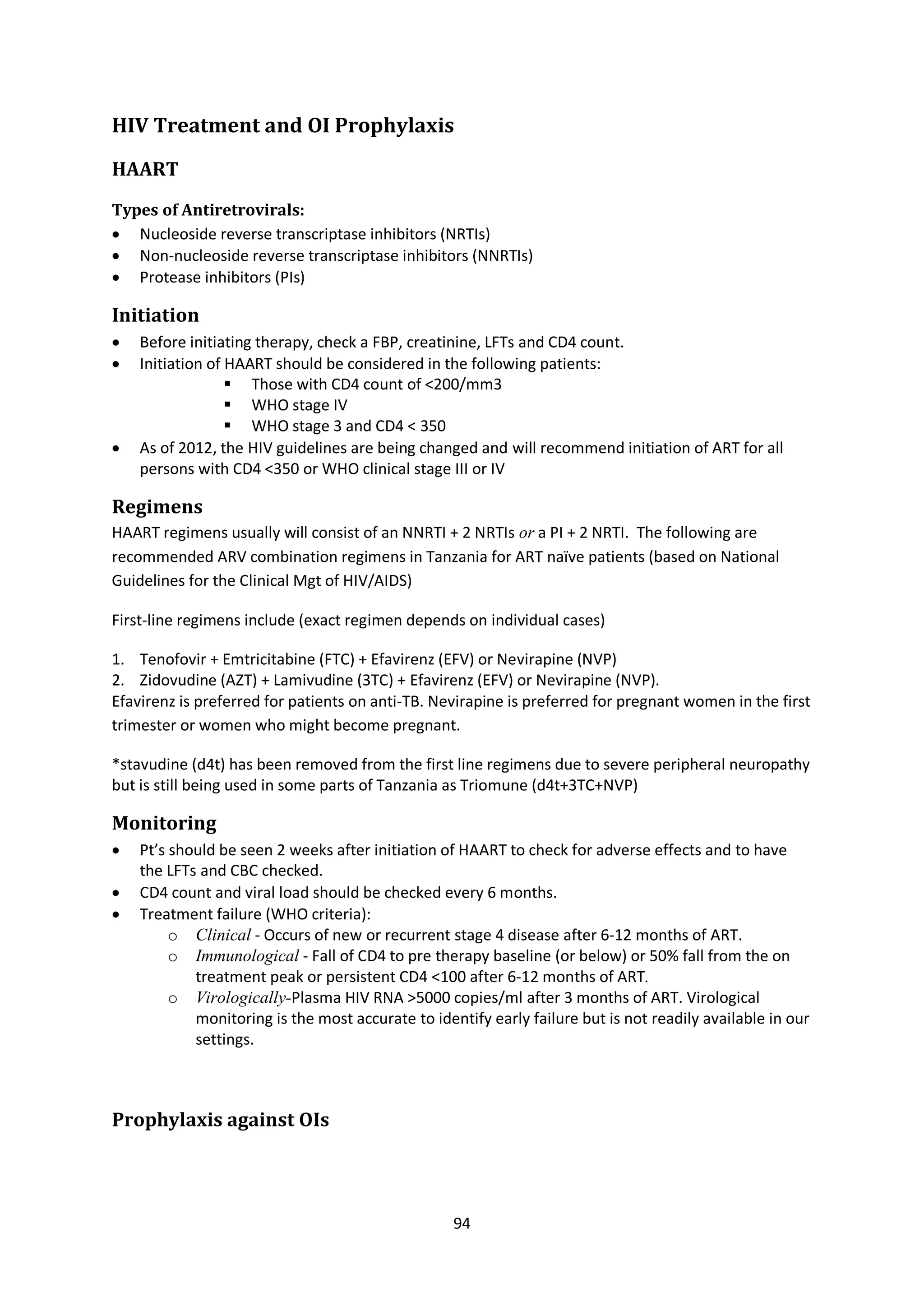 94
HIV Treatment and OI Prophylaxis
HAART
Types of Antiretrovirals:
 Nucleoside reverse transcriptase inhibitors (NRTIs)
 Non-nucleoside reverse transcriptase inhibitors (NNRTIs)
 Protease inhibitors (PIs)
Initiation
 Before initiating therapy, check a FBP, creatinine, LFTs and CD4 count.
 Initiation of HAART should be considered in the following patients:
 Those with CD4 count of <200/mm3
 WHO stage IV
 WHO stage 3 and CD4 < 350
 As of 2012, the HIV guidelines are being changed and will recommend initiation of ART for all
persons with CD4 <350 or WHO clinical stage III or IV
Regimens
HAART regimens usually will consist of an NNRTI + 2 NRTIs or a PI + 2 NRTI. The following are
recommended ARV combination regimens in Tanzania for ART naïve patients (based on National
Guidelines for the Clinical Mgt of HIV/AIDS)
First-line regimens include (exact regimen depends on individual cases)
1. Tenofovir + Emtricitabine (FTC) + Efavirenz (EFV) or Nevirapine (NVP)
2. Zidovudine (AZT) + Lamivudine (3TC) + Efavirenz (EFV) or Nevirapine (NVP).
Efavirenz is preferred for patients on anti-TB. Nevirapine is preferred for pregnant women in the first
trimester or women who might become pregnant.
*stavudine (d4t) has been removed from the first line regimens due to severe peripheral neuropathy
but is still being used in some parts of Tanzania as Triomune (d4t+3TC+NVP)
Monitoring
 Pt’s should be seen 2 weeks after initiation of HAART to check for adverse effects and to have
the LFTs and CBC checked.
 CD4 count and viral load should be checked every 6 months.
 Treatment failure (WHO criteria):
o Clinical - Occurs of new or recurrent stage 4 disease after 6-12 months of ART.
o Immunological - Fall of CD4 to pre therapy baseline (or below) or 50% fall from the on
treatment peak or persistent CD4 <100 after 6-12 months of ART.
o Virologically-Plasma HIV RNA >5000 copies/ml after 3 months of ART. Virological
monitoring is the most accurate to identify early failure but is not readily available in our
settings.
Prophylaxis against OIs
 