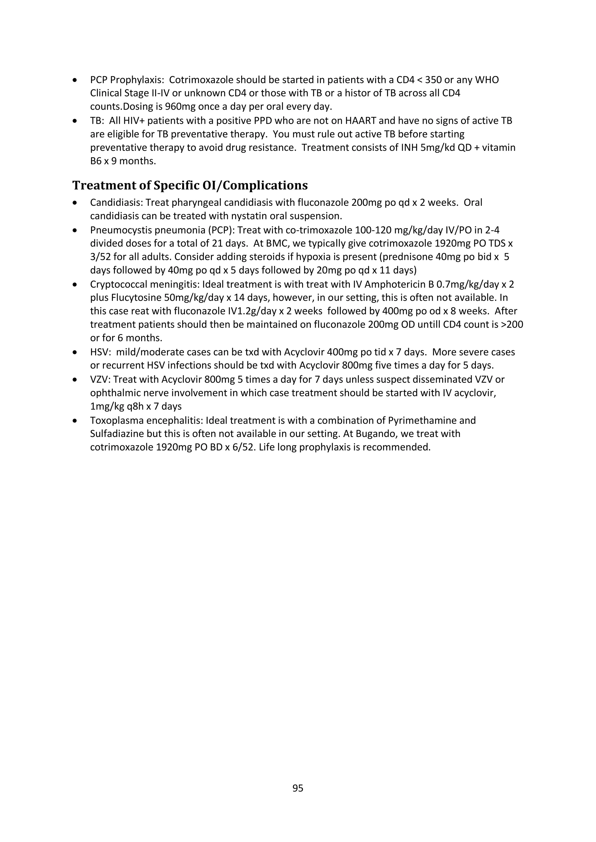 95
 PCP Prophylaxis: Cotrimoxazole should be started in patients with a CD4 < 350 or any WHO
Clinical Stage II-IV or unknown CD4 or those with TB or a histor of TB across all CD4
counts.Dosing is 960mg once a day per oral every day.
 TB: All HIV+ patients with a positive PPD who are not on HAART and have no signs of active TB
are eligible for TB preventative therapy. You must rule out active TB before starting
preventative therapy to avoid drug resistance. Treatment consists of INH 5mg/kd QD + vitamin
B6 x 9 months.
Treatment of Specific OI/Complications
 Candidiasis: Treat pharyngeal candidiasis with fluconazole 200mg po qd x 2 weeks. Oral
candidiasis can be treated with nystatin oral suspension.
 Pneumocystis pneumonia (PCP): Treat with co-trimoxazole 100-120 mg/kg/day IV/PO in 2-4
divided doses for a total of 21 days. At BMC, we typically give cotrimoxazole 1920mg PO TDS x
3/52 for all adults. Consider adding steroids if hypoxia is present (prednisone 40mg po bid x 5
days followed by 40mg po qd x 5 days followed by 20mg po qd x 11 days)
 Cryptococcal meningitis: Ideal treatment is with treat with IV Amphotericin B 0.7mg/kg/day x 2
plus Flucytosine 50mg/kg/day x 14 days, however, in our setting, this is often not available. In
this case reat with fluconazole IV1.2g/day x 2 weeks followed by 400mg po od x 8 weeks. After
treatment patients should then be maintained on fluconazole 200mg OD untill CD4 count is >200
or for 6 months.
 HSV: mild/moderate cases can be txd with Acyclovir 400mg po tid x 7 days. More severe cases
or recurrent HSV infections should be txd with Acyclovir 800mg five times a day for 5 days.
 VZV: Treat with Acyclovir 800mg 5 times a day for 7 days unless suspect disseminated VZV or
ophthalmic nerve involvement in which case treatment should be started with IV acyclovir,
1mg/kg q8h x 7 days
 Toxoplasma encephalitis: Ideal treatment is with a combination of Pyrimethamine and
Sulfadiazine but this is often not available in our setting. At Bugando, we treat with
cotrimoxazole 1920mg PO BD x 6/52. Life long prophylaxis is recommended.
 