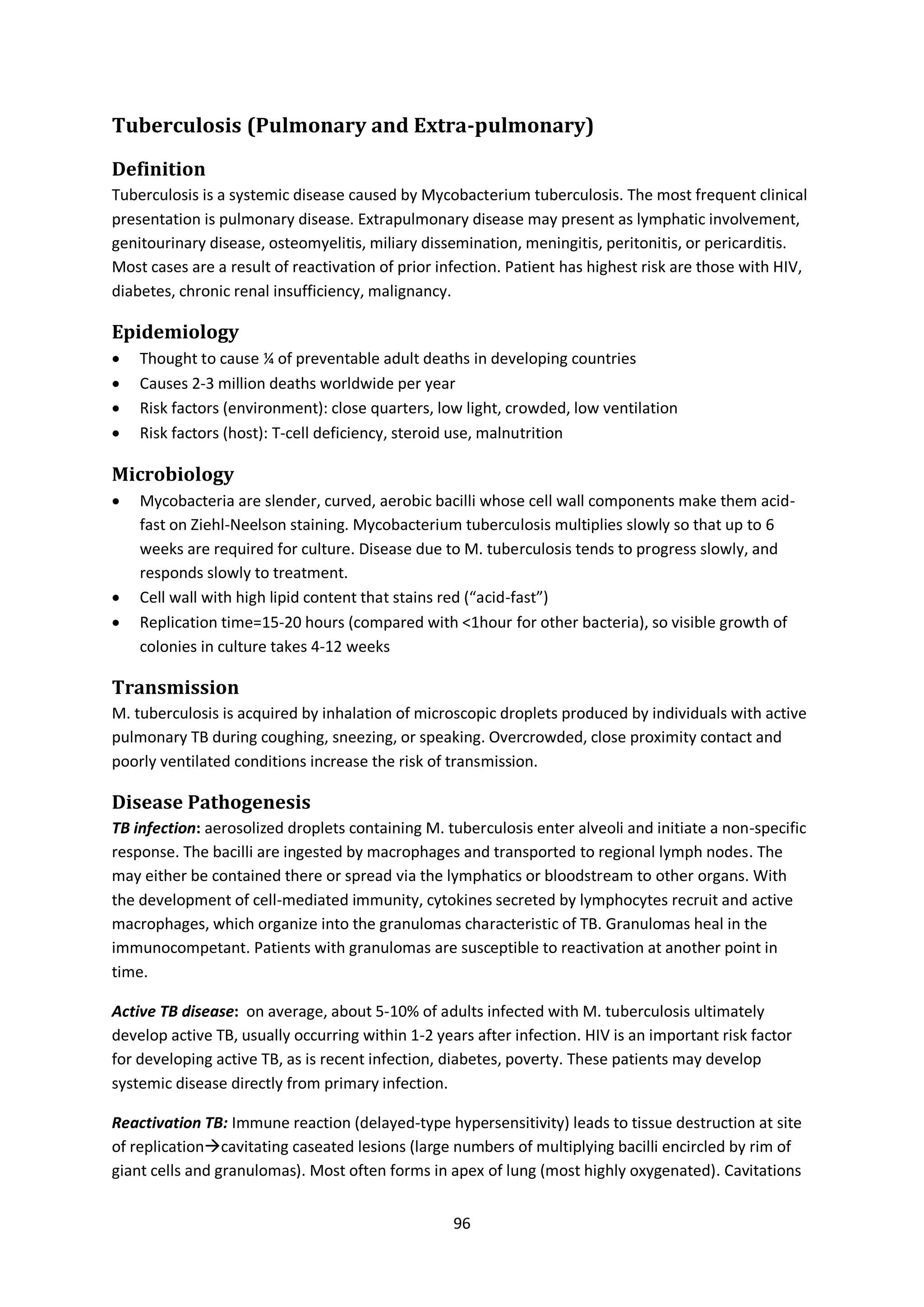 96
Tuberculosis (Pulmonary and Extra-pulmonary)
Definition
Tuberculosis is a systemic disease caused by Mycobacterium tuberculosis. The most frequent clinical
presentation is pulmonary disease. Extrapulmonary disease may present as lymphatic involvement,
genitourinary disease, osteomyelitis, miliary dissemination, meningitis, peritonitis, or pericarditis.
Most cases are a result of reactivation of prior infection. Patient has highest risk are those with HIV,
diabetes, chronic renal insufficiency, malignancy.
Epidemiology
 Thought to cause ¼ of preventable adult deaths in developing countries
 Causes 2-3 million deaths worldwide per year
 Risk factors (environment): close quarters, low light, crowded, low ventilation
 Risk factors (host): T-cell deficiency, steroid use, malnutrition
Microbiology
 Mycobacteria are slender, curved, aerobic bacilli whose cell wall components make them acid-
fast on Ziehl-Neelson staining. Mycobacterium tuberculosis multiplies slowly so that up to 6
weeks are required for culture. Disease due to M. tuberculosis tends to progress slowly, and
responds slowly to treatment.
 Cell wall with high lipid content that stains red (“acid-fast”)
 Replication time=15-20 hours (compared with <1hour for other bacteria), so visible growth of
colonies in culture takes 4-12 weeks
Transmission
M. tuberculosis is acquired by inhalation of microscopic droplets produced by individuals with active
pulmonary TB during coughing, sneezing, or speaking. Overcrowded, close proximity contact and
poorly ventilated conditions increase the risk of transmission.
Disease Pathogenesis
TB infection: aerosolized droplets containing M. tuberculosis enter alveoli and initiate a non-specific
response. The bacilli are ingested by macrophages and transported to regional lymph nodes. The
may either be contained there or spread via the lymphatics or bloodstream to other organs. With
the development of cell-mediated immunity, cytokines secreted by lymphocytes recruit and active
macrophages, which organize into the granulomas characteristic of TB. Granulomas heal in the
immunocompetant. Patients with granulomas are susceptible to reactivation at another point in
time.
Active TB disease: on average, about 5-10% of adults infected with M. tuberculosis ultimately
develop active TB, usually occurring within 1-2 years after infection. HIV is an important risk factor
for developing active TB, as is recent infection, diabetes, poverty. These patients may develop
systemic disease directly from primary infection.
Reactivation TB: Immune reaction (delayed-type hypersensitivity) leads to tissue destruction at site
of replicationcavitating caseated lesions (large numbers of multiplying bacilli encircled by rim of
giant cells and granulomas). Most often forms in apex of lung (most highly oxygenated). Cavitations
 