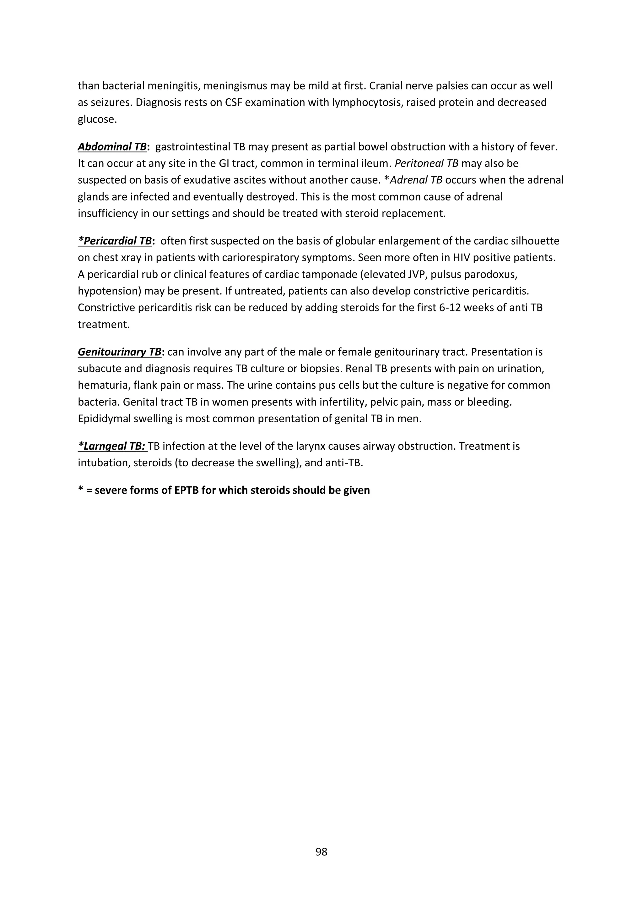 98
than bacterial meningitis, meningismus may be mild at first. Cranial nerve palsies can occur as well
as seizures. Diagnosis rests on CSF examination with lymphocytosis, raised protein and decreased
glucose.
Abdominal TB: gastrointestinal TB may present as partial bowel obstruction with a history of fever.
It can occur at any site in the GI tract, common in terminal ileum. Peritoneal TB may also be
suspected on basis of exudative ascites without another cause. *Adrenal TB occurs when the adrenal
glands are infected and eventually destroyed. This is the most common cause of adrenal
insufficiency in our settings and should be treated with steroid replacement.
*Pericardial TB: often first suspected on the basis of globular enlargement of the cardiac silhouette
on chest xray in patients with cariorespiratory symptoms. Seen more often in HIV positive patients.
A pericardial rub or clinical features of cardiac tamponade (elevated JVP, pulsus parodoxus,
hypotension) may be present. If untreated, patients can also develop constrictive pericarditis.
Constrictive pericarditis risk can be reduced by adding steroids for the first 6-12 weeks of anti TB
treatment.
Genitourinary TB: can involve any part of the male or female genitourinary tract. Presentation is
subacute and diagnosis requires TB culture or biopsies. Renal TB presents with pain on urination,
hematuria, flank pain or mass. The urine contains pus cells but the culture is negative for common
bacteria. Genital tract TB in women presents with infertility, pelvic pain, mass or bleeding.
Epididymal swelling is most common presentation of genital TB in men.
*Larngeal TB: TB infection at the level of the larynx causes airway obstruction. Treatment is
intubation, steroids (to decrease the swelling), and anti-TB.
* = severe forms of EPTB for which steroids should be given
 