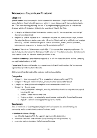 99
Tuberculosis Diagnosis and Treatment
Diagnosis
Sputum smears: 3 sputum samples should be examined whenever a cough has been present >2
weeks. Patients should submit 3 specimens within 24 hours: 1 sputum at first presentation (spot),
the 2nd
the next morning (morning) and the 3rd
during following day (spot). 80% of cases will be
detected with the first sputum, 15% with the second and 5% with the third.
 looking for acid fast bacilli via Ziehl-Neelsen staining: specific, but not sensitive, particularly if
disease has not cavitated
 diagnosis of sputum negative TB: if 3 samples are negative and your suspicion is high, reassess
the patient and repeat sputum exam after 1-2 weeks, following a trial of antibiotics and obtained
chest xray. Consider alternative diagnoses such as: pneumonia, asthma, chronic bronchitis,
bronchiectasis, lung cancer or abscess, non TB complications of HIV
Chest xray: There is no CXR appearance typical for PTB! A normal chest xray makes pulmonary TB
less likely but chest xrays cannot distinguish reliably between TB and other diseases. Cavitations are
fairly specific for TB, but are often absent particularly in HIV
Tuberculin skin testing (TST): Indicates exposure to TB but not necessarily active disease. Generally
not used in adult patients at BMC.
Culture of M.Tb: takes 4-12 weeks; more modern methods with liquid media or BacTec are more
rapid and can provide results in <2 weeks.
ESR: nonspecific and should not be used as a routine diagnostic tool
Categories
 Category I – New smear positive PTB or new patients with severe forms of EPTB
 Category II – Relapse, treatment failure, or sputum smear positive after default
 Category III – New sputum smear negative PTB or less severe forms of EPTB
 Category IV – Chronic cases
o Severe forms EPTB – meningitis, military, pericarditis, bilateral or large effusions, spinal,
intestinal, GU tract
o Relapse – smear positive after cure
o Treatment Failure – a patient who remains smear positive after 5 months of therapy
o Default – a patient who stopped therapy for > 2 months
Treatment:
Aims of treatment: to cure the patient, to prevent transmission in the patient’s family and
community, and to prevent development of resistant bacilli
Principles of anti TB therapy
 use at least 2 drugs to which the organism is presumed to be sensitive
 administer treatment for 6-9 months (for pulmonary and extrapulmonary TB)
 ensure the patient completes the full course of therapy
 