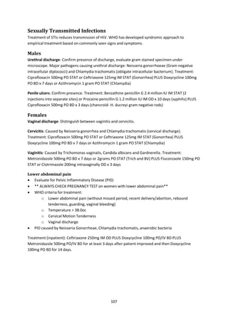 107
Sexually Transmitted Infections
Treatment of STIs reduces transmission of HIV. WHO has developed syndromic approach to
empirical treatment based on commonly seen signs and symptoms.
Males
Urethral discharge: Confirm presence of discharge, evaluate gram stained specimen under
microscope. Major pathogens causing urethral discharge: Neisseria gonorrhoeae (Gram negative
intracellular diplococci) and Chlamydia trachomatis (obligate intracellular bacterium). Treatment:
Ciprofloxacin 500mg PO STAT or Ceftriaxone 125mg IM STAT (Gonorrhea) PLUS Doxycycline 100mg
PO BD x 7 days or Azithromycin 1 gram PO STAT (Chlamydia)
Penile ulcers: Confirm presence. Treatment: Benzathine penicillin G 2.4 million IU IM STAT (2
injections into separate sites) or Procaine penicillin G 1.2 million IU IM OD x 10 days (syphilis) PLUS
Ciprofloxacin 500mg PO BD x 3 days (chancroid- H. ducreyi gram negative rods)
Females
Vaginal discharge: Distinguish between vaginitis and cervicitis.
Cervicitis: Caused by Neisseria gonorrhea and Chlamydia trachomatis (cervical discharge).
Treatment: Ciprofloxacin 500mg PO STAT or Ceftriaxone 125mg IM STAT (Gonorrhea) PLUS
Doxycycline 100mg PO BD x 7 days or Azithromycin 1 gram PO STAT (Chlamydia)
Vaginitis: Caused by Trichomonas vaginalis, Candida albicans and Gardnerella. Treatment:
Metronidazole 500mg PO BD x 7 days or 2grams PO STAT (Trich and BV) PLUS Fluconzaole 150mg PO
STAT or Clotrimazole 200mg intravaginally OD x 3 days
Lower abdominal pain
 Evaluate for Pelvic Inflammatory Disease (PID)
 ** ALWAYS CHECK PREGNANCY TEST on women with lower abdominal pain**
 WHO criteria for treatment:
o Lower abdominal pain (without missed period, recent delivery/abortion, rebound
tenderness, guarding, vaginal bleeding)
o Temperature > 38.0oc
o Cervical Motion Tenderness
o Vaginal discharge
 PID caused by Neisseria Gonorrheae, Chlamydia trachomatis, anaerobic bacteria
Treatment (inpatient): Ceftriaxone 250mg IM OD PLUS Doxycycline 100mg PO/IV BD PLUS
Metronidazole 500mg PO/IV BD for at least 3 days after patient improved and then Doxycycline
100mg PO BD for 14 days.
 