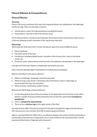 113
Pleural Effusion & Pneumothorax
Pleural Effusion
Anatomy
Pleura is the serous membrane that covers the lung parenchyma, the mediastinum, the diaphragm,
and the rib cage. There are two types of pleura:
 Visceral pleura: covers the lung parenchyma including the fissures
 Parietal pleura: lines the inside of the thoracic cavity
A film of pleural fluid is normally present between the parietal and the visceral pleura which acts as
a lubricant allowing smooth movement of the lung during respiration.
Physiology
Where does the fluid come from? It enters the pleural space from several different souces:
 Pleural capillaries
 Interstitial spaces of the lung
 Intrathoracic lymphatics/blood vessels: disruption of the thoracic duct, injury to the blood
vessels, etc.
 Peritoneal cavity: requires there to be free fluid in the abdomen and openings in the diaphragm
How does the fluid move? Balance of hydrostatic and oncotic pressures.
How is the fluid absorbed again? Reabsorbed normally by pleural lymphatics
What are the effects of the pleural effusion?
 Effects on diaphragm: Diaphragm cannot be depressed
 Effects on lung: Lung volume is decreased unless the thoracic cavity is made larger to
accommodate the lung + the extra fluid.
 Effects on heart: Compromise cardiac function
What are the CXR findings of pleural effusion?
1. For free flowing fluid, peural fluid accumulates in the depend part of the thoracic cavity. When
patient is upright, fluid accumulates posteriorly and can look like a generalized homogenous
opacification.
2. There is costophrenic angle blunting.
3. There can be a meniscus sign at the upper border of the fluid.
You need at least 200cc of fluid to be present for the lateral costophrenic angle to be blunted on a
CXR. Ultrasound is more sensitive than CXR for detecting pleural effusion.
What is a loculated Effusion? When there are adhesions between the visceral and the parietal pleura
and the pleural fluid becomes encapsulated. Occurs with conditions that cause pleual fluid. Caused
yby pleural inflammation. Diagnosed with ultrasound.
 