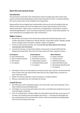 11
Basic Nervous System Exam
Introduction
This examination is best done in the sitting position except meningeal signs which require lying
position and Coordination/Gate/Balance which require the patient to stand. In severely ill patients,
the nervous system exam can be completed in the lying position
Always perform the neurological exam systematically so that you do not omit anything. Note any
deficits and the anatomic site of the neurologic lesion. Always report all 6 parts of the nervous
system examination – higher centers, cranial nerves, meningeal signs, motor/reflexes, sensation,
coordination/gate/balance –even if you need to report that some part “could not be assessed.” For
more comprehensive neurological exam, refer to Hutchinson’s
Higher Centers
 Mental State: Examination of the mental state overlaps with the field of psychiatry, and it
includes examination of appearance, attitude, behavior, mood, affect, speech, language, thought
process, thought content, perception, cognition, insight, and judgment.
 For the an internal medicine doctor, you should at the very least observe the level of
consciousness and orientation
 Level of Consciousness: In extremely ill patients consciousness can be quantified with the
Glasgow Coma Scale (GCS). This is the sum of eye, verbal, and motor responses as below:
Eye Response
4 = open spontaneously
3 = open to verbal command
2 = open to pain
1 = no response
Verbal Response
5 = oriented, converses
4 = disoriented, converses
3 = inappropriate response
2 = incomprehensible sounds
1 = no response
Motor Response
6 = obeys commands
5 = localizes to pain
4 = withdraws from pain
3 = decorticate (flex) to pain
2 = decerebrate (extend) to pain
1 = no response
 Orientation: Check to see if the patient is oriented to person, place, and time. Do they know who
they are (their name, age, date of birth), where they are (city, hospital, floor), and when it is
(year, month, day, time)
 Speech: Do they have dysarthria, expressive aphasia, or receptive aphasia?
 Memory: assess both short term and long term memory.
Cranial Nerves
 CN I (Olfactory): Smell is testedwith pungent, non-irritant odors, each nostril separately. This is
often omitted during a brief bedside exam.
 CN II (Optic): Test visual acuity with Snellen chart at 6m, visual fields (each quadrant one eye at a
time) with fingers moving test.
 CN III, IV, VI (Oculomotor, Trochlear, Abducens): Have patient track with eyes as you trace an ‘H’
1m away. Test smooth pursuit and nystagmus by tracing a ‘+’. Test pupils by shining light into
eyes and checking for direct and symmetric reaction. Check accommodation by bringing finger
close to their face between their eyes.
 
