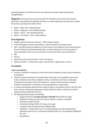 122
lymphadenopathy), or helminth infection with migration of larvae through the lungs (like
strongyloidiasis).
Diagnosis: Check pulmonary function tests (PFT’s). FEV1/FVC ratio less than 0.70 indicates
obstruction. Once obstruction identified and there is no other explanation for obstruction, classify
the severity according to the GOLD criteria:
 GOLD 1 - Mild - FEV1 > 80% predicted
 GOLD 2 - Moderate – FEV1 50-80% predicted
 GOLD 3 - Severe – FEV1 30-50% predicted
 GOLD 4 - Very Severe – FEV1 < 30% predicted
Investigations
 Oxygen saturation with pulse oximetry – <93% indicates hypoxia.
 Arterial blood gas (in severe exacerbations) - look for hypoxemia and hypercapnea
 CXR – only 50% sensitive for diagnosis of chronic disease, but needed to rule out other diseases.
Chronic findings include flattened diaphragm, increased radiolucency of the lung, bullae. In
acute exacerbation want to rule out pneumonia, acute heart failure, and pneumothorax
 CBC
 HIV test
 Sputum for culture and sensitivity – if fever and sputum.
 Sputum for AFB x 3 – if productive cough > 2wk with fever, night sweats or wt loss.
Treatment
Acute exacerbation
 increase in symptoms including one of the three cardinal symptoms (cough, sputum production,
and dyspnea)
 Patients should be admitted to the hospital if they have high risk comorbidities (pneumonia,
cardiac arrhythmia, heart failure, diabetes mellitus, renal failure, liver failure), inadequate
improvement of symptoms with initial therapies in casualty, marked increase in dyspnea,
inability to eat/sleep due to symptoms, worsening hypoxemia or hypercapnea
 In a severe exacerbation patients will be unable to speak in full sentences, RR>25, HR>105, silent
chest, cyanosis, bradycardia, hypotension, feeble respiratory effort or confusions and these
patients should be admitted to the ICU.
 The following should be given immediately:
o Oxygen (4-10L/min) to target saturation of 90-94% (Pa02 of 60-70 mmHg)
o Salbutamol 2 puffs every hour (or 5mg via nebulizer or spacer, if available)
o Ipratropium 2 puffs 4 hourly
o Prednisolone 60mg PO OD x 10-14 days, then taper
o If unable to take PO, hydrocortisone 200mg IV Q6H
o Antibiotics – if patient has 2 out of 3 cardinal symptoms or needs hospitalization:
ceftriaxone 1gm IV bd 7/7, azithromycin 500mg IV OD x 5/7 (or ciprofloxacin 500mg PO
BD x 5/7)
o No sedatives!
 