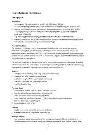 124
Hemoptysis and Pneumonia
Hemoptysis
Definition
 hemoptysis is the expectoration of blood > 100-600 ml over 24 hours
 Be careful to distinguish hemoptysis from hematemesis or blood from gums, throat or nose
 Massive hemoptysis is a medical emergency. Massive hemoptysis can be fatal, with deaths
occuring by exsanguination or asphyxiation from flooding of the alveoli with blood and
intractable hypoxemia.
 Top 3 causes of massive hemoptysis in Africa: TB, bronchiectasis and carcinoma
 Always remember the 3 principles of management 1) maintain airway patency and oxygenation
2) localize the source of bleeding 3) control hemorrhage
Vascular Anatomy
The pulmonary circulation: carries deoxygenated blood from the right ventricle across the
pulmonary capillary bed and returns oxygenated blood via the pulmonary veins. This is a low
pressure circuit with normal pressures of 15-20/5-10 mmHg. Blood originating from the pulmonary
parenchyma can be from an infection such as pneumonia, lung abscess or TB or from diffuse process
such as Goodpasture’s syndrome.
The bronchial circulation: is the nutritional source for the structural elements of the lung. Bronchial
arteries branch from the aorta and are at systemic pressure. They can bleed profusely when airways
are diseased, as seen with bronchiectasis or with endobronchial tumors.
History
 ask about tobacco history, prior lung, cardiac or renal disease
 ask about any prior episodes of hemoptysis
 productive cough, infection, skin rash, travel history
 ask about chest pain and shortness of breath
 any bleeding disorders
Physical Exam
 examine skin: look for signs of Kaposi’s sarcoma, vasculitis
 look for splinter hemorrhages as sign of endocarditis
 listen for cardiac bruits or murmurs (large AVM)
 listen for cardiac sounds such as loud P2, TR as signs of pulmonary hypertension
 look for clubbing (nonspecific sign)
 examine legs for signs of DVT
Etiology
 Acute: pneumonia, bronchitis, pulmonary embolism
 Chronic: tuberculosis, lung cancer, bronchiectasis
Airways disease
 Bronchiectasis: is due to destruction of the cartilaginous support of the bronchial wall by
infection or bronchial dilatation owing to parenchymal retraction from alveolar fibrosis. This
 