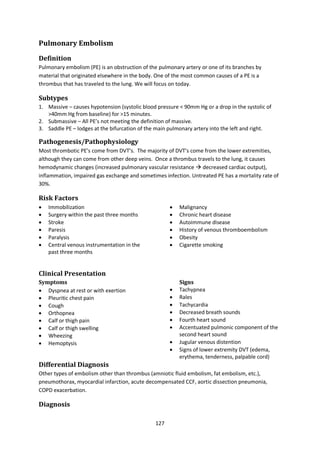 127
Pulmonary Embolism
Definition
Pulmonary embolism (PE) is an obstruction of the pulmonary artery or one of its branches by
material that originated elsewhere in the body. One of the most common causes of a PE is a
thrombus that has traveled to the lung. We will focus on today.
Subtypes
1. Massive – causes hypotension (systolic blood pressure < 90mm Hg or a drop in the systolic of
>40mm Hg from baseline) for >15 minutes.
2. Submassive – All PE’s not meeting the definition of massive.
3. Saddle PE – lodges at the bifurcation of the main pulmonary artery into the left and right.
Pathogenesis/Pathophysiology
Most thrombotic PE’s come from DVT’s. The majority of DVT’s come from the lower extremities,
although they can come from other deep veins. Once a thrombus travels to the lung, it causes
hemodynamic changes (increased pulmonary vascular resistance  decreased cardiac output),
inflammation, impaired gas exchange and sometimes infection. Untreated PE has a mortality rate of
30%.
Risk Factors
 Immobilization
 Surgery within the past three months
 Stroke
 Paresis
 Paralysis
 Central venous instrumentation in the
past three months
 Malignancy
 Chronic heart disease
 Autoimmune disease
 History of venous thromboembolism
 Obesity
 Cigarette smoking
Clinical Presentation
Symptoms
 Dyspnea at rest or with exertion
 Pleuritic chest pain
 Cough
 Orthopnea
 Calf or thigh pain
 Calf or thigh swelling
 Wheezing
 Hemoptysis
Signs
 Tachypnea
 Rales
 Tachycardia
 Decreased breath sounds
 Fourth heart sound
 Accentuated pulmonic component of the
second heart sound
 Jugular venous distention
 Signs of lower extremity DVT (edema,
erythema, tenderness, palpable cord)
Differential Diagnosis
Other types of embolism other than thrombus (amniotic fluid embolism, fat embolism, etc.),
pneumothorax, myocardial infarction, acute decompensated CCF, aortic dissection pneumonia,
COPD exacerbation.
Diagnosis
 