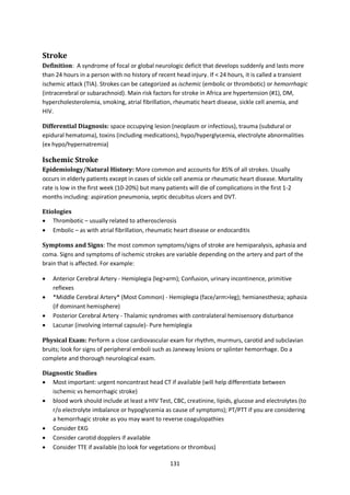 131
Stroke
Definition: A syndrome of focal or global neurologic deficit that develops suddenly and lasts more
than 24 hours in a person with no history of recent head injury. If < 24 hours, it is called a transient
ischemic attack (TIA). Strokes can be categorized as ischemic (embolic or thrombotic) or hemorrhagic
(intracerebral or subarachnoid). Main risk factors for stroke in Africa are hypertension (#1), DM,
hypercholesterolemia, smoking, atrial fibrillation, rheumatic heart disease, sickle cell anemia, and
HIV.
Differential Diagnosis: space occupying lesion (neoplasm or infectious), trauma (subdural or
epidural hematoma), toxins (including medications), hypo/hyperglycemia, electrolyte abnormalities
(ex hypo/hypernatremia)
Ischemic Stroke
Epidemiology/Natural History: More common and accounts for 85% of all strokes. Usually
occurs in elderly patients except in cases of sickle cell anemia or rheumatic heart disease. Mortality
rate is low in the first week (10-20%) but many patients will die of complications in the first 1-2
months including: aspiration pneumonia, septic decubitus ulcers and DVT.
Etiologies
 Thrombotic – usually related to atherosclerosis
 Embolic – as with atrial fibrillation, rheumatic heart disease or endocarditis
Symptoms and Signs: The most common symptoms/signs of stroke are hemiparalysis, aphasia and
coma. Signs and symptoms of ischemic strokes are variable depending on the artery and part of the
brain that is affected. For example:
 Anterior Cerebral Artery - Hemiplegia (leg>arm); Confusion, urinary incontinence, primitive
reflexes
 *Middle Cerebral Artery* (Most Common) - Hemiplegia (face/arm>leg); hemianesthesia; aphasia
(if dominant hemisphere)
 Posterior Cerebral Artery - Thalamic syndromes with contralateral hemisensory disturbance
 Lacunar (involving internal capsule)- Pure hemiplegia
Physical Exam: Perform a close cardiovascular exam for rhythm, murmurs, carotid and subclavian
bruits; look for signs of peripheral emboli such as Janeway lesions or splinter hemorrhage. Do a
complete and thorough neurological exam.
Diagnostic Studies
 Most important: urgent noncontrast head CT if available (will help differentiate between
ischemic vs hemorrhagic stroke)
 blood work should include at least a HIV Test, CBC, creatinine, lipids, glucose and electrolytes (to
r/o electrolyte imbalance or hypoglycemia as cause of symptoms); PT/PTT if you are considering
a hemorrhagic stroke as you may want to reverse coagulopathies
 Consider EKG
 Consider carotid dopplers if available
 Consider TTE if available (to look for vegetations or thrombus)
 