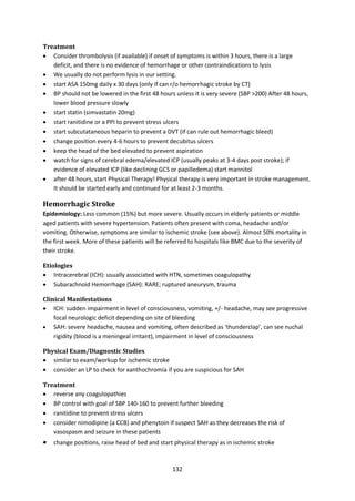 132
Treatment
 Consider thrombolysis (if available) if onset of symptoms is within 3 hours, there is a large
deficit, and there is no evidence of hemorrhage or other contraindications to lysis
 We usually do not perform lysis in our setting.
 start ASA 150mg daily x 30 days (only if can r/o hemorrhagic stroke by CT)
 BP should not be lowered in the first 48 hours unless it is very severe (SBP >200) After 48 hours,
lower blood pressure slowly
 start statin (simvastatin 20mg)
 start ranitidine or a PPI to prevent stress ulcers
 start subcutataneous heparin to prevent a DVT (if can rule out hemorrhagic bleed)
 change position every 4-6 hours to prevent decubitus ulcers
 keep the head of the bed elevated to prevent aspiration
 watch for signs of cerebral edema/elevated ICP (usually peaks at 3-4 days post stroke); if
evidence of elevated ICP (like declining GCS or papilledema) start mannitol
 after 48 hours, start Physical Therapy! Physical therapy is very important in stroke management.
It should be started early and continued for at least 2-3 months.
Hemorrhagic Stroke
Epidemiology: Less common (15%) but more severe. Usually occurs in elderly patients or middle
aged patients with severe hypertension. Patients often present with coma, headache and/or
vomiting. Otherwise, symptoms are similar to ischemic stroke (see above). Almost 50% mortality in
the first week. More of these patients will be referred to hospitals like BMC due to the severity of
their stroke.
Etiologies
 Intracerebral (ICH): usually associated with HTN, sometimes coagulopathy
 Subarachnoid Hemorrhage (SAH): RARE; ruptured aneurysm, trauma
Clinical Manifestations
 ICH: sudden impairment in level of consciousness, vomiting, +/- headache, may see progressive
focal neurologic deficit depending on site of bleeding
 SAH: severe headache, nausea and vomiting, often described as ‘thunderclap’, can see nuchal
rigidity (blood is a meningeal irritant), impairment in level of consciousness
Physical Exam/Diagnostic Studies
 similar to exam/workup for ischemic stroke
 consider an LP to check for xanthochromia if you are suspicious for SAH
Treatment
 reverse any coagulopathies
 BP control with goal of SBP 140-160 to prevent further bleeding
 ranitidine to prevent stress ulcers
 consider nimodipine (a CCB) and phenytoin if suspect SAH as they decreases the risk of
vasospasm and seizure in these patients
 change positions, raise head of bed and start physical therapy as in ischemic stroke
 