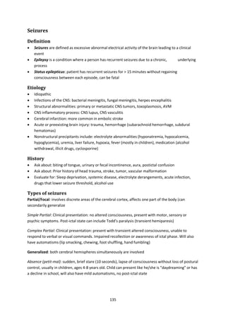 135
Seizures
Definition
 Seizures are defined as excessive abnormal electrical activity of the brain leading to a clinical
event
 Epilepsy is a condition where a person has recurrent seizures due to a chronic, underlying
process
 Status epilepticus: patient has recurrent seizures for > 15 minutes without regaining
consciousness between each episode, can be fatal
Etiology
 Idiopathic
 Infections of the CNS: bacterial meningitis, fungal meningitis, herpes encephalitis
 Structural abnormalities: primary or metastatic CNS tumors, toxoplasmosis, AVM
 CNS inflammatory process: CNS lupus, CNS vasculitis
 Cerebral infarction: more common in embolic stroke
 Acute or preexisting brain injury: trauma, hemorrhage (subarachnoid hemorrhage, subdural
hematomas)
 Nonstructural precipitants include: electrolyte abnormalities (hyponatremia, hypocalcemia,
hypoglycemia), uremia, liver failure, hypoxia, fever (mostly in children), medication (alcohol
withdrawal, illicit drugs, cyclosporine)
History
 Ask about: biting of tongue, urinary or fecal incontinence, aura, postictal confusion
 Ask about: Prior history of head trauma, stroke, tumor, vascular malformation
 Evaluate for: Sleep deprivation, systemic disease, electrolyte derangements, acute infection,
drugs that lower seizure threshold, alcohol use
Types of seizures
Partial/Focal: involves discrete areas of the cerebral cortex, affects one part of the body (can
secondarily generalize
Simple Partial: Clinical presentation: no altered consciousness, present with motor, sensory or
psychic symptoms. Post-ictal state can include Todd’s paralysis (transient hemiparesis)
Complex Partial: Clinical presentation: present with transient altered consciousness, unable to
respond to verbal or visual commands. Impaired recollection or awareness of ictal phase. Will also
have automatisms (lip smacking, chewing, foot shuffling, hand fumbling)
Generalized: both cerebral hemispheres simultaneously are involved
Absence (petit-mal): sudden, brief stare (10 seconds), lapse of consciousness without loss of postural
control, usually in children, ages 4-8 years old. Child can present like he/she is “daydreaming” or has
a decline in school, will also have mild automatisms, no post-ictal state
 