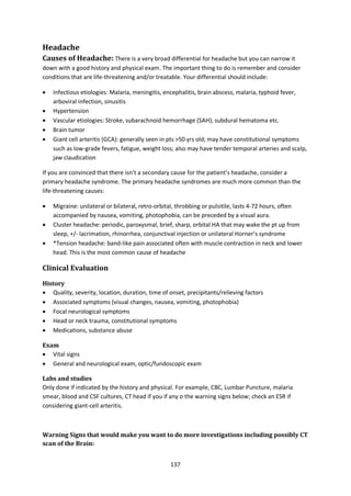 137
Headache
Causes of Headache: There is a very broad differential for headache but you can narrow it
down with a good history and physical exam. The important thing to do is remember and consider
conditions that are life-threatening and/or treatable. Your differential should include:
 Infectious etiologies: Malaria, meningitis, encephalitis, brain abscess, malaria, typhoid fever,
arboviral infection, sinusitis
 Hypertension
 Vascular etiologies: Stroke, subarachnoid hemorrhage (SAH), subdural hematoma etc.
 Brain tumor
 Giant cell arteritis (GCA): generally seen in pts >50 yrs old; may have constitutional symptoms
such as low-grade fevers, fatigue, weight loss; also may have tender temporal arteries and scalp,
jaw claudication
If you are convinced that there isn’t a secondary cause for the patient’s headache, consider a
primary headache syndrome. The primary headache syndromes are much more common than the
life-threatening causes:
 Migraine: unilateral or bilateral, retro-orbital, throbbing or pulsitile, lasts 4-72 hours, often
accompanied by nausea, vomiting, photophobia, can be preceded by a visual aura.
 Cluster headache: periodic, paroxysmal, brief, sharp, orbital HA that may wake the pt up from
sleep, +/- lacrimation, rhinorrhea, conjunctival injection or unilateral Horner’s syndrome
 *Tension headache: band-like pain associated often with muscle contraction in neck and lower
head. This is the most common cause of headache
Clinical Evaluation
History
 Quality, severity, location, duration, time of onset, precipitants/relieving factors
 Associated symptoms (visual changes, nausea, vomiting, photophobia)
 Focal neurological symptoms
 Head or neck trauma, constitutional symptoms
 Medications, substance abuse
Exam
 Vital signs
 General and neurological exam, optic/fundoscopic exam
Labs and studies
Only done if indicated by the history and physical. For example, CBC, Lumbar Puncture, malaria
smear, blood and CSF cultures, CT head if you if any o the warning signs below; check an ESR if
considering giant-cell arteritis.
Warning Signs that would make you want to do more investigations including possibly CT
scan of the Brain:
 