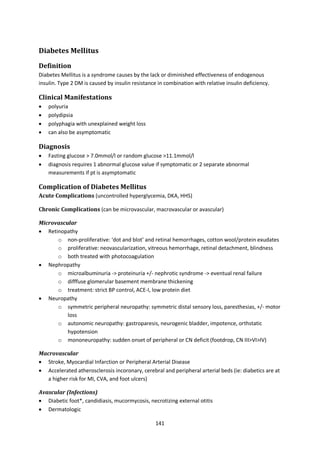 141
Diabetes Mellitus
Definition
Diabetes Mellitus is a syndrome causes by the lack or diminished effectiveness of endogenous
insulin. Type 2 DM is caused by insulin resistance in combination with relative insulin deficiency.
Clinical Manifestations
 polyuria
 polydipsia
 polyphagia with unexplained weight loss
 can also be asymptomatic
Diagnosis
 Fasting glucose > 7.0mmol/l or random glucose >11.1mmol/l
 diagnosis requires 1 abnormal glucose value if symptomatic or 2 separate abnormal
measurements if pt is asymptomatic
Complication of Diabetes Mellitus
Acute Complications (uncontrolled hyperglycemia, DKA, HHS)
Chronic Complications (can be microvascular, macrovascular or avascular)
Microvascular
 Retinopathy
o non-proliferative: ‘dot and blot’ and retinal hemorrhages, cotton wool/protein exudates
o proliferative: neovascularization, vitreous hemorrhage, retinal detachment, blindness
o both treated with photocoagulation
 Nephropathy
o microalbuminuria -> proteinuria +/- nephrotic syndrome -> eventual renal failure
o difffuse glomerular basement membrane thickening
o treatment: strict BP control, ACE-I, low protein diet
 Neuropathy
o symmetric peripheral neuropathy: symmetric distal sensory loss, paresthesias, +/- motor
loss
o autonomic neuropathy: gastroparesis, neurogenic bladder, impotence, orthstatic
hypotension
o mononeuropathy: sudden onset of peripheral or CN deficit (footdrop, CN III>VI>IV)
Macrovascular
 Stroke, Myocardial Infarction or Peripheral Arterial Disease
 Accelerated atherosclerosis incoronary, cerebral and peripheral arterial beds (ie: diabetics are at
a higher risk for MI, CVA, and foot ulcers)
Avascular (Infections)
 Diabetic foot*, candidiasis, mucormycosis, necrotizing external otitis
 Dermatologic
 