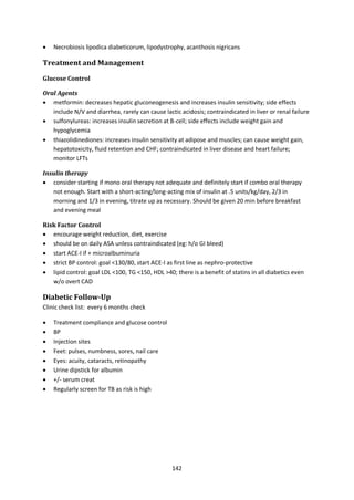 142
 Necrobiosis lipodica diabeticorum, lipodystrophy, acanthosis nigricans
Treatment and Management
Glucose Control
Oral Agents
 metformin: decreases hepatic gluconeogenesis and increases insulin sensitivity; side effects
include N/V and diarrhea, rarely can cause lactic acidosis; contraindicated in liver or renal failure
 sulfonylureas: increases insulin secretion at B-cell; side effects include weight gain and
hypoglycemia
 thiazolidinediones: increases insulin sensitivity at adipose and muscles; can cause weight gain,
hepatotoxicity, fluid retention and CHF; contraindicated in liver disease and heart failure;
monitor LFTs
Insulin therapy
 consider starting if mono oral therapy not adequate and definitely start if combo oral therapy
not enough. Start with a short-acting/long-acting mix of insulin at .5 units/kg/day, 2/3 in
morning and 1/3 in evening, titrate up as necessary. Should be given 20 min before breakfast
and evening meal
Risk Factor Control
 encourage weight reduction, diet, exercise
 should be on daily ASA unless contraindicated (eg: h/o GI bleed)
 start ACE-I if + microalbuminuria
 strict BP control: goal <130/80, start ACE-I as first line as nephro-protective
 lipid control: goal LDL <100, TG <150, HDL >40; there is a benefit of statins in all diabetics even
w/o overt CAD
Diabetic Follow-Up
Clinic check list: every 6 months check
 Treatment compliance and glucose control
 BP
 Injection sites
 Feet: pulses, numbness, sores, nail care
 Eyes: acuity, cataracts, retinopathy
 Urine dipstick for albumin
 +/- serum creat
 Regularly screen for TB as risk is high
 
