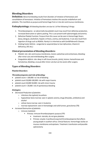 154
Bleeding Disorders
Definition: Abnormal bleeding results from disorders of initiation of hemostasis and
consolidation of hemostasis. Initiation of hemostasis involves the vascular endothelium and
platelets. This manifests as purpura and hemorrhage from or into skin and mucous membranes.
Pathophysiology: All bleeding disorders are due to 1 of the following 3 things:
1. Thrombocytopenia - an abnormally low platelet count may result from defective production,
increased destruction or splenic pooling. This is can present with splenomegaly and anemia.
2. Defective Platelet Function: Purpura from this cause can be seen in hemorrhagic fevers
(lassa, dengue), alcoholism, hepatic cirrhosis, uremia, and leukemias. It can also result from
ingestion of drugs such as NSAIDs. Rarely it is inherited as with VonWillebrand’s Disease.
3. Clotting Factor Deficits: congenital or acquired (due to liver dyfunction, Vitamin K
deficiency, DIC etc.)
Clinical presentation of bleeding disorders:
 Platelet: site: skin and mucous membranes, lesions: petechiae and ecchymoses, bleeding:
after minor cuts and mild bleeding after surgery
 Coagulation defects: site: deep in soft tissue (muscle, joints), lesions: hemarthroses and
hematomas, bleeding: unusual after minor cuts but can be severe after surgery
Types of Bleeding Disorders
Platelet Disorders
Thrombocytopenia and risk of bleeding:
 platelet count > 100,000: no risk of bleeding
 platelet count 50,000-100,000: risk with major trauma
 platelet count 20,000-50,000: risk with minor trauma
 platelet count < 20,000: risk of spontaneous bleeding
Etiologies:
 Decreased Production of platelets:
o infections like typhoid, brucellosis
o hypocellular bone marrow: seen in aplastic anemia, drugs (thiazides, antibiotics) and
alcohol
o cellular bone marrow: seen in leukemia
o marrow replacement: seen in hematologic and solid tumors, granulomas (TB)
 Increased Destruction of platelets:
o immune mediated:
 Primary: immune thrombocytopenic purpura (ITP)
 treatment: steroids, do not give platelets
 Primary: onyalai. A profound acquired thrombocytopenia that affects
young people in southern africa. Clinical features: hemorrhagic bullae on
mucous membranes and epistaxis. Treatment: transfusions and possible
splenectomy
 