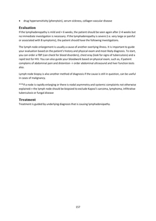 157
 drug hypersensitivity (phenytoin), serum sickness, collagen vascular disease
Evaluation
If the lymphadenopathy is mild and < 6 weeks, the patient should be seen again after 2-4 weeks but
no immediate investigation is necessary. If the lymphadenopathy is severe (i.e. very large or painful
or associated with B symptoms), the patient should have the following investigations.
The lymph node enlargement is usually a cause of another overlying illness. It is important to guide
your evaluation based on the patient’s history and physical exam and most likely diagnosis. To start,
you can order a FBP (can check for blood disorders), chest xray (look for signs of tuberculosis) and a
rapid test for HIV. You can also guide your bloodwork based on physical exam, such as, if patient
complains of abdominal pain and distention -> order abdominal ultrasound and liver function tests
also.
Lymph node biopsy is also another method of diagnosis if the cause is still in question, can be useful
in cases of malignancy.
***If a node is rapidly enlarging or there is nodal asymmetry and systemic complaints not otherwise
explained-> the lymph node should be biopsied to exclude Kaposi’s sarcoma, lymphoma, infiltrative
tuberculosis or fungal disease
Treatment
Treatment is guided by underlying diagnosis that is causing lymphadenopathy.
 