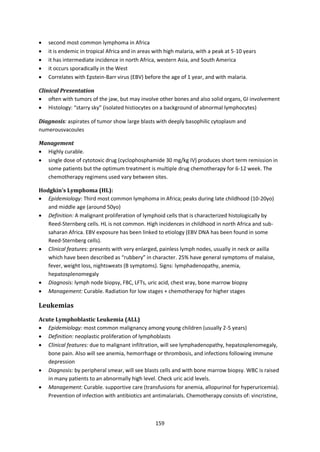 159
 second most common lymphoma in Africa
 it is endemic in tropical Africa and in areas with high malaria, with a peak at 5-10 years
 it has intermediate incidence in north Africa, western Asia, and South America
 it occurs sporadically in the West
 Correlates with Epstein-Barr virus (EBV) before the age of 1 year, and with malaria.
Clinical Presentation
 often with tumors of the jaw, but may involve other bones and also solid organs, GI involvement
 Histology: “starry sky” (isolated histiocytes on a background of abnormal lymphocytes)
Diagnosis: aspirates of tumor show large blasts with deeply basophilic cytoplasm and
numerousvacoules
Management
 Highly curable.
 single dose of cytotoxic drug (cyclophosphamide 30 mg/kg IV) produces short term remission in
some patients but the optimum treatment is multiple drug chemotherapy for 6-12 week. The
chemotherapy regimens used vary between sites.
Hodgkin’s Lymphoma (HL):
 Epidemiology: Third most common lymphoma in Africa; peaks during late childhood (10-20yo)
and middle age (around 50yo)
 Definition: A malignant proliferation of lymphoid cells that is characterized histologically by
Reed-Sternberg cells. HL is not common. High incidences in childhood in north Africa and sub-
saharan Africa. EBV exposure has been linked to etiology (EBV DNA has been found in some
Reed-Sternberg cells).
 Clinical features: presents with very enlarged, painless lymph nodes, usually in neck or axilla
which have been described as “rubbery” in character. 25% have general symptoms of malaise,
fever, weight loss, nightsweats (B symptoms). Signs: lymphadenopathy, anemia,
hepatosplenomegaly
 Diagnosis: lymph node biopsy, FBC, LFTs, uric acid, chest xray, bone marrow biopsy
 Management: Curable. Radiation for low stages + chemotherapy for higher stages
Leukemias
Acute Lymphoblastic Leukemia (ALL)
 Epidemiology: most common malignancy among young children (usually 2-5 years)
 Definition: neoplastic proliferation of lymphoblasts
 Clinical features: due to malignant infiltration, will see lymphadenopathy, hepatosplenomegaly,
bone pain. Also will see anemia, hemorrhage or thrombosis, and infections following immune
depression
 Diagnosis: by peripheral smear, will see blasts cells and with bone marrow biopsy. WBC is raised
in many patients to an abnormally high level. Check uric acid levels.
 Management: Curable. supportive care (transfusions for anemia, allopurinol for hyperuricemia).
Prevention of infection with antibiotics ant antimalarials. Chemotherapy consists of: vincristine,
 