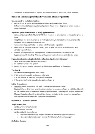 162
3. Sometimes an accumulation of somatic mutations must occur before the cancer develops.
Basics on the management and evaluation of cancer patients
Cancer requires early intervention
 cancer should be suspected in any elderly patient with unexplained illness
 before treatment of a cancer patient, all patients should have a diagnosis of cancer based on
tissue pathology.
Signs and symptoms common to many types of cancer
 Pain: due to direct effect of tumor (infiltration of nerves or compression) or metastatic spread to
bone.
 Weight loss: due to involvement of GI track (obstruction, metastatic liver involvement) or to
increased cell turnover and metabolic rate.
 Tumor mass:diagnose the type of cancer with fine needle aspiration.
 Fever: may be a feature of certain cancers, such as renal cell cancer or liquid tumors. Also
consider superinfection.
 Anemia: Usually normocytic normochromic, due to malabsorption. You can also get
hypochromic with bleeding. Also you can have marrow involvement related to the cancer
3 questions to ask during the initial evaluation of patients with cancer:
1. What is the histiologic diagnosis of the tumor
2. Do we know where it has spread
3. How is this cancer creating symptoms or affecting the well being of the patient.
The Bosl 4:
1. Its not cancer until its proven to be cancer
2. If it is cancer, it is curable until proven otherwise
3. If its not curable, its treatable until proven otherwise
4. If the cancer itself is not treatable, the patient always is.
Initial Evaluations:
 Diagnosis: Tissue is the Issue. You need a sample to diagnose the cancer.
 Staging: Helps to determine which treatment options have proven efficacy or might be of benefit
for the patient. Helps to determine overall prognosis as well. Often requires imaging techniques
 Manage the patient: Even if we do not have therapy available for the cancer, we always have
therapy available for the patient (Symptom management)
Overview of Treatment options:
Surgical resection:
 can be curative for early tumors
 can be used for palliation
 can be used with chemotherapy
o -Adjuvant chemotherapy: surgery followed by chemotherapy to treat tumor
o -Neoadjuvant chemotherapy: chemo shrink tumors, followed by surgery
Radiation therapy:
 