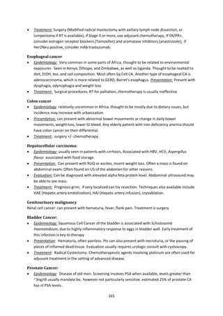 165
 Treatment: Surgery (Modified radical mastectomy with axillary lymph node dissection, or
lumpectomy if RT is available), if Stage II or more, use adjuvant chemotherapy. If ER/PR+,
consider estrogen receptor blockers (Tamoxifen) and aromatase inhibitors (anastrozole); if
Her2Neu positive, consider mAb trastuzumab.
Esophageal cancer
 Epidemiology: Very common in some parts of Africa, thought to be related to environmental
exposures- Seen in Kenya, Ethiopa, and Zimbabwe, as well as Uganda. Thought to be realted to
diet, EtOH, tea, and soil composition. Most often Sq Cell CA. Another type of esophageal CA is
adenocarcinoma, which is more related to GERD, Barret’s esophagus. Presentation: Present with
dysphagia, odynophagia and weight loss
 Treatment: Surgical procedures, RT for palliation, chemotherapy is usually ineffective
Colon cancer
 Epidemiology: relatively uncommon in Africa, thought to be mostly due to dietary issues, but
incidence may increase with urbanization.
 Presentation: can present with abnormal bowel movements or change in daily bowel
movements, weight loss, lower GI bleed. Any elderly patient with iron deficiency anemia should
have colon cancer on their differential.
 Treatment: surgery +/- chemotherapy
Hepatocellular carcinoma:
 Epidemiology: usually seen in patients with cirrhosis, Associated with HBV, HCV, Aspergillus
flavus associated with food storage.
 Presentation: Can present with RUQ or ascites, recent weight loss. Often a mass is found on
abdominal exam. Often found on US of the abdomen for other reasons.
 Evaluation: Can be diagnosed with elevated alpha feta protein level. Abdominal ultrasound may
be able to see mass.
 Treatment: Prognosis grim; if very localized can try resection. Techniques also available include
HAE (Hepatic artery embolization), HAI (Hepatic artery infusion), cryoablation.
Genitourinary malignancy
Renal cell cancer: can present with hematuria, fever, flank pain. Treatment is surgery
Bladder Cancer:
 Epidemiology: Squamous Cell Cancer of the bladder is associated with Schistosoma
Haematobium, due to highly inflammatory response to eggs in bladder wall. Early treatment of
this infection is key to therapy
 Presentation: Hematuria, often painless. Pts can also present with necroturia, or the passing of
pieces of inflamed dead tissue. Evaluation usually requires urologic consult with cystoscopy.
 Treatment: Radical Cystectomy. Chemotherapeutic agents involving platinum are often used for
adjuvant treatment in the setting of advanced disease.
Prostate Cancer:
 Epidemiology: Disease of old men. Screening involves PSA when available, levels greater than
~3ng/dl usually mandate bx; however not particularly sensitive, estimated 25% of prostate CA
has nl PSA levels.
 