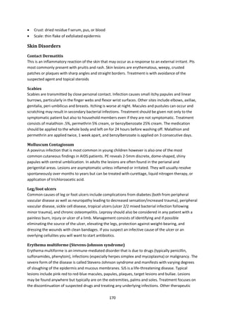 170
 Crust: dried residue f serum, pus, or blood
 Scale: thin flake of exfoliated epidermis
Skin Disorders
Contact Dermatitis
This is an inflammatory reaction of the skin that may occur as a response to an external irritant. Pts
most commonly present with pruitis and rash. Skin lesions are erythematous, weepy, crusted
patches or plaques with sharp angles and straight borders. Treatment is with avoidance of the
suspected agent and topical steroids
Scabies
Scabies are transmitted by close personal contact. Infection causes small itchy papules and linear
burrows, particularly in the finger webs and flexor wrist surfaces. Other sites include elbows, axillae,
genitalia, peri-umbilicus and breasts. Itching is worse at night. Macules and pustules can occur and
scratching may result in secondary bacterial infections. Treatment should be given not only to the
symptomatic patient but also to household members even if they are not symptomatic. Treatment
consists of malathion .5%, permethrin 5% cream, or benzylbenzoate 25% cream. The medication
should be applied to the whole body and left on for 24 hours before washing off. Malathion and
permethrin are applied twice, 1 week apart, and benzylbenzoate is applied on 3 consecutive days.
Molluscum Contagiosum
A poxvirus infection that is most common in young children however is also one of the most
common cutaneous findings in AIDS patients. PE reveals 2-5mm discrete, dome-shaped, shiny
papules with central umbilication. In adults the lesions are often found in the perianal and
perigenital areas. Lesions are asymptomatic unless inflamed or irritated. They will usually resolve
spontaneously over months to years but can be treated with curettage, liquid nitrogen therapy, or
application of trichloroacetic acid.
Leg/foot ulcers
Common causes of leg or foot ulcers include complications from diabetes (both from peripheral
vascular disease as well as neuropathy leading to decreased sensation/increased trauma), peripheral
vascular disease, sickle cell disease, tropical ulcers (ulcer 2/2 mixed bacterial infection following
minor trauma), and chronic osteomyelitis. Leprosy should also be considered in any patient with a
painless burn, injury or ulcer of a limb. Management consists of identifying and if possible
eliminating the source of the ulcer, elevating the legs, protection against weight-bearing, and
dressing the wounds with clean bandages. If you suspect an infective cause of the ulcer or an
overlying cellulites you will want to start antibiotics.
Erythema multiforme (Stevens-Johnson syndrome)
Erythema multiforme is an immune-mediated disorder that is due to drugs (typically penicillin,
sulfonamides, phenytoin), infections (especially herpes simplex and mycoplasma) or malignancy. The
severe form of the disease is called Stevens-Johnson syndrome and manifests with varying degrees
of sloughing of the epidermis and mucous membranes. SJS is a life-threatening disease. Typical
lesions include pink-red to red-blue macules, papules, plaques, target lesions and bullae. Lesions
may be found anywhere but typically are on the extremities, palms and soles. Treatment focuses on
the discontinuation of suspected drugs and treating any underlying infections. Other therapeutic
 