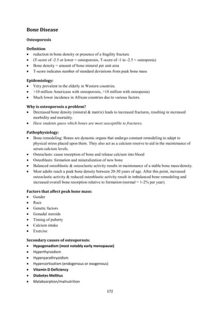 172
Bone Disease
Osteoporosis
Definition
 reduction in bone density or presence of a fragility fracture
 (T-score of -2.5 or lower = osteoporosis, T-score of -1 to -2.5 = osteopenia)
 Bone density = amount of bone mineral per unit area
 T-score indicates number of standard deviations from peak bone mass
Epidemiology:
 Very prevalent in the elderly in Western countries.
 >10 million Americans with osteoporosis, >18 million with osteopenia)
 Much lower incidence in African countries due to various factors.
Why is osteoporosis a problem?
 Decreased bone density (mineral & matrix) leads to increased fractures, resulting in increased
morbidity and mortality.
 Have students guess which bones are most susceptible to fractures.
Pathophysiology:
 Bone remodeling: Bones are dynamic organs that undergo constant remodeling to adapt to
physical stress placed upon them. They also act as a calcium reserve to aid in the maintenance of
serum calcium levels.
 Osteoclasts: cause resorption of bone and release calcium into blood
 Osteoblasts: formation and mineralization of new bone
 Balanced osteoblastic & osteoclastic activity results in maintenance of a stable bone mass/density.
 Most adults reach a peak bone density between 20-30 years of age. After this point, increased
osteoclastic activity & reduced osteoblastic activity result in imbalanced bone remodeling and
increased overall bone resorption relative to formation (normal = 1-2% per year).
Factors that affect peak bone mass:
 Gender
 Race
 Genetic factors
 Gonadal steroids
 Timing of puberty
 Calcium intake
 Exercise
Secondary causes of osteoporosis:
 Hypogonadism (most notably early menopause)
 Hyperthyroidism
 Hyperparathryoidism
 Hypercortisolism (endogenous or exogenous)
 Vitamin D Deficiency
 Diabetes Mellitus
 Malabsorption/malnutrition
 