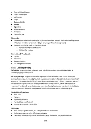 173
 Chronic Kidney Disease
 Severe liver disease
 Malignancy
 Drugs:
 Glucocorticoids
 Alcohol
 Cigarettes
 Anticonvulsants
 Thyroxine
 Chemotherapy
Diagnosis:
 Dual energy x-ray absorptiometry (DEXA) of lumbar spine & femur is used as a screening device
in Western Countries for patients > 65 yrs (or younger if risk factors present)
 Diagnosis can also be made by fragility fracture:
o Vertebral compression fracture
o Wrist or hip fracture
Prevention & Treatment:
 Calcium
 Vitamin D
 Bisphosphonates
 The estrogen controversy
Renal Osteodystrophy
Definition: Derangements in mineral & bone metabolism due to chronic kidney disease &
secondary hyperparathyroidism.
Pathophysiology: Progressive decrease in glomerular filtration rate (GFR) causes inability to
excrete phosphorous. Increased phosphate levels cause inhibition of calcitriol (active metabolite of
vitamin D). Decreased vitamin D levels cause decreased absorption of calcium. Low serum levels of
ionized calcium rapidly stimulate parathyroid hormone (PTH) secretion, which induces calcium
resorption from bone & renal phosphorous excretion. Renal phosphorous excretion is limited by the
reduced function of damaged kidneys which causes continuation of PTH stimulating cycle.
Clinical Manifestations:
 Bone pain
 Fractures
 Myopathy (proximal)
 Pruritis (likely multifactorial)
 Vascular & soft tissue calcification
Diagnosis:
 Bone biopsy is gold standard, but rarely done due to invasiveness.
 Radiographic signs: erosive defects, pseudocysts
 Laboratory evidence: high serum phosphorous, high serum PTH, low/normal calcium
 