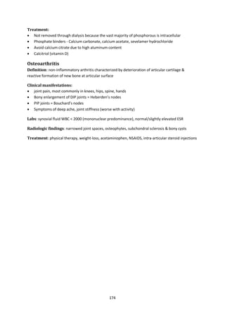 174
Treatment:
 Not removed through dialysis because the vast majority of phosphorous is intracellular
 Phosphate binders - Calcium carbonate, calcium acetate, sevelamer hydrochloride
 Avoid calcium citrate due to high aluminum content
 Calcitriol (vitamin D)
Osteoarthritis
Definition: non-inflammatory arthritis characterized by deterioration of articular cartilage &
reactive formation of new bone at articular surface
Clinical manifestations:
 joint pain, most commonly in knees, hips, spine, hands
 Bony enlargement of DIP joints = Heberden’s nodes
 PIP joints = Bouchard’s nodes
 Symptoms of deep ache, joint stiffness (worse with activity)
Labs: synovial fluid WBC < 2000 (mononuclear predominance), normal/slightly elevated ESR
Radiologic findings: narrowed joint spaces, osteophytes, subchondral sclerosis & bony cysts
Treatment: physical therapy, weight-loss, acetaminophen, NSAIDS, intra-articular steroid injections
 