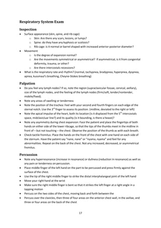 17
Respiratory System Exam
Inspection
 Surface appearance (skin, spine, and rib cage)
o Skin: Are there any scars, lesions, or lumps?
o Spine: do they have any kyphosis or scoliosis?
o Rib cage: is it normal or barrel shaped with increased anterior-posterior diameter?
 Movement
o Is the degree of expansion normal?
o Are the movements symmetrical or asymmetrical? If asymmetrical, is it from congenital
deformity, trauma, or other?
o Are there intercostals recessions?
 What is the respiratory rate and rhythm? (normal, tachypnea, bradypnea, hyperpnea, dyspnea,
apnea, kussmaul’s breathing, Cheyne-Stokes breathing)
Palpation
 Do you feel any lymph nodes? If so, note the region (supraclavicular fossae, cervical, axillary),
size of the lymph nodes, and the feeling of the lymph nodes (firm/soft, tender/nontender,
mobile/fixed).
 Note any areas of swelling or tenderness
 Note the position of the trachea: Feel with your second and fourth fingers on each edge of the
sternal notch. Use the 3rd
finger to assess its position. (midline, deviated to the right or left)
 Note the apical impulse of the heart, both its location (is it displaced from the 5th
intercostals
space, midclavicluar line?) and its quality (is it bounding, is there a heave)?
 Note any asymmetry during chest expansion: Face the patient and place the fingertips of both
hands on either side of the lower ribcage, so that the tips of the thumbs meet in the midline in
front of – but not touching – the chest. Observe the position of the thumb as with each breath.
 Check tactile fremitus: Place the hands on the front of the chest with one hand on each side of
the sternum. Have the patient say “nane, nane” or “nyama, nyama” and feel for any
abnormalities. Repeat on the back of the chest. Not any increased, decreased, or asymmetrical
fremitus.
Percussion
 Note any hyperresonance (increase in resonance) or dullness (reduction in resonance) as well as
any pain or tenderness on percussion.
 Place middle finger of the left hand on the part to be percussed and press firmly against the
surface of the chest.
 Use the tip of the right middle finger to strike the distal interphalangeal joint of the left hand
 Move your right hand at the wrist
 Make sure the right middle finger is bent so that it strikes the left finger at a right angle in a
tapping motion
 Percuss on the two sides of the chest, moving back and forth between the
 Percuss over the clavicles, then three of four areas on the anterior chest wall, in the axillae, and
three or four areas on the back of the chest
 