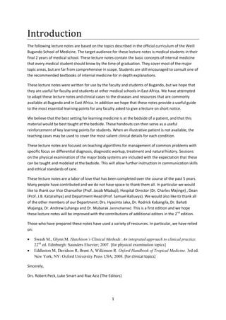 1
Introduction
The following lecture notes are based on the topics described in the official curriculum of the Weill
Bugando School of Medicine. The target audience for these lecture notes is medical students in their
final 2 years of medical school. These lecture notes contain the basic concepts of internal medicine
that every medical student should know by the time of graduation. They cover most of the major
topic areas, but are far from comprehensive in scope. Students are still encouraged to consult one of
the recommended textbooks of internal medicine for in depth explanations.
These lecture notes were written for use by the faculty and students of Bugando, but we hope that
they are useful for faculty and students at other medical schools in East Africa. We have attempted
to adapt these lecture notes and clinical cases to the diseases and resources that are commonly
available at Bugando and in East Africa. In addition we hope that these notes provide a useful guide
to the most essential learning points for any faculty asked to give a lecture on short notice.
We believe that the best setting for learning medicine is at the bedside of a patient, and that this
material would be best taught at the bedside. These handouts can then serve as a useful
reinforcement of key learning points for students. When an illustrative patient is not available, the
teaching cases may be used to cover the most salient clinical details for each condition.
These lecture notes are focused on teaching algorithms for management of common problems with
specific focus on differential diagnosis, diagnostic workup, treatment and natural history. Sessions
on the physical examination of the major body systems are included with the expectation that these
can be taught and modeled at the bedside. This will allow further instruction in communication skills
and ethical standards of care.
These lecture notes are a labor of love that has been completed over the course of the past 5 years.
Many people have contributed and we do not have space to thank them all. In particular we would
like to thank our Vice Chancellor (Prof. Jacob Mtabaji), Hospital Director (Dr. Charles Majinge) , Dean
(Prof. J.B. Kataraihya) and Department Head (Prof. Samuel Kalluvya). We would also like to thank all
of the other members of our Department: Drs. Hyasinta Jaka, Dr. Rodrick Kabangila, Dr. Bahati
Wajanga, Dr. Andrew Luhanga and Dr. Mubarak Janmohamed. This is a first edition and we hope
these lecture notes will be improved with the contributions of additional editors in the 2nd
edition.
Those who have prepared these notes have used a variety of resources. In particular, we have relied
on:
 Swash M., Glynn M. Hutchison’s Clinical Methods: An integrated approach to clinical practice.
22nd
ed. Edinburgh: Saunders Elsevier; 2007. [for physical examination topics]
 Eddleston M, Davidson R, Brent A, Wilkinson R. Oxford Handbook of Tropical Medicine. 3rd ed.
New York, NY: Oxford University Press USA; 2008. [for clinical topics]
Sincerely,
Drs. Robert Peck, Luke Smart and Riaz Aziz (The Editors)
 