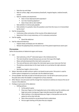 21
o Note the size and shape
o Note its surface, edge, and consistency (hard/soft, irregular/regular, nodular/smooth,
round)
o Note its mobility and attachment
 Does it move downward with inspiration?
 Can it be moved by palpation?
 Does it have side to side mobility?
o Note whether it is bimanually palpable
o Note whether it is pulsatile. Does this pulsation come from the mass or is it transmitted
by the mass?
 Feel for any guarding
o Involuntary reflex contraction of the muscles of the abdominal wall
o Determine if this is truly involuntary, or if it is voluntary contraction
 Feel for rigidity
 Board-like abdomen
 Feel for rebound tenderness
o Palpate slowly and deeply over the abdomen
o Release the palpating hand, and observe to see if the patient experiences severe pain
Percussion
Define the boundaries of abdominal organs and masses
 Liver
o Start anteriorly, at the 4th
intercostal space in the midclavicular line.
o The note should be resonant because you are over the lung at this height.
o Move vertically downward the chest wall as you percuss
o The note will become dull at about the intercostal space as you move over the liver
o The dullness extends down to the lower border at or just below the right subcostal
margin
o Normal liver height is 12cm to 15cm
 Spleen: Normally not able to discern splenic size based on percussion. Percussion is used to
confirm splenic enlargement as it protrudes into the abdominal space.
 Urinary bladder: Normally not able to find with percussion. Can be dull to percussion just over
the pubic bone when the bladder is enlarged from urinary retention.
 Other Masses: Use percussion and the change from resonance to dullness to measure the size of
masses in the abdomen.
 Findings on percussion of the abdomen
o Shifting dullness:
 lie the patient supine
 Place your fingers on the longitudinal axis on the midline near the umbilicus and
begin percussion moving your fingers laterally towards the right flank
 When dullness is first detected keep your fingers in that position and ask the
patient to roll on their left side
 Wait a few seconds for any peritoneal fluid to redistribute
 Percuss again starting at the place that you stopped
 