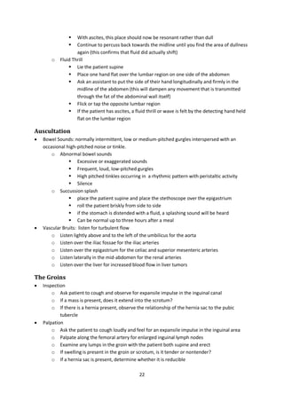 22
 With ascites, this place should now be resonant rather than dull
 Continue to percuss back towards the midline until you find the area of dullness
again (this confirms that fluid did actually shift)
o Fluid Thrill
 Lie the patient supine
 Place one hand flat over the lumbar region on one side of the abdomen
 Ask an assistant to put the side of their hand longitudinally and firmly in the
midline of the abdomen (this will dampen any movement that is transmitted
through the fat of the abdominal wall itself)
 Flick or tap the opposite lumbar region
 If the patient has ascites, a fluid thrill or wave is felt by the detecting hand held
flat on the lumbar region
Auscultation
 Bowel Sounds: normally intermittent, low or medium-pitched gurgles interspersed with an
occasional high-pitched noise or tinkle.
o Abnormal bowel sounds
 Excessive or exaggerated sounds
 Frequent, loud, low-pitched gurgles
 High pitched tinkles occurring in a rhythmic pattern with peristaltic activity
 Silence
o Succussion splash
 place the patient supine and place the stethoscope over the epigastrium
 roll the patient briskly from side to side
 if the stomach is distended with a fluid, a splashing sound will be heard
 Can be normal up to three hours after a meal
 Vascular Bruits: listen for turbulent flow
o Listen lightly above and to the left of the umbilicus for the aorta
o Listen over the iliac fossae for the iliac arteries
o Listen over the epigastrium for the celiac and superior mesenteric arteries
o Listen laterally in the mid-abdomen for the renal arteries
o Listen over the liver for increased blood flow in liver tumors
The Groins
 Inspection
o Ask patient to cough and observe for expansile impulse in the inguinal canal
o If a mass is present, does it extend into the scrotum?
o If there is a hernia present, observe the relationship of the hernia sac to the pubic
tubercle
 Palpation
o Ask the patient to cough loudly and feel for an expansile impulse in the inguinal area
o Palpate along the femoral artery for enlarged inguinal lymph nodes
o Examine any lumps in the groin with the patient both supine and erect
o If swelling is present in the groin or scrotum, is it tender or nontender?
o If a hernia sac is present, determine whether it is reducible
 