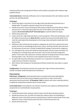 25
respiratory distress due to large pleural effusion and for patients any patient with moderate-large
exudates effusion
Contraindications: Small pleural effusions (<1cm on lateral decubitus film), skin infection over the
puncture site, bleeding disorder
Technique:
 Position the patient. Have them sit on the edge of their bed while leaning forward over a
bedside table. This posterior approach reduces the risk of lung injury.
 Identify the puncture site by reviewing the CXR and percussing the level of the effusion. Mark a
puncture site 1-2 intercostal spaces below this level at the midline (in line with tip of the
scapula). Do not enter below the 8th
intercostal space to avoid the abdominal organs.
 Sterilize the puncture site.
 Using a sterile 16 or 18g needle attached to a sterile syringe (5 or 10mL) and sterile gloves, insert
the needle at the puncture site above the rib to avoid the neurovascular bundle below the rib.
Insert the need slowly while drawing back on the syringe. Stop inserting the needle when fluid
starts to flow.
 Withdraw 5-10mL of fluid into the syringe for a diagnostic tap. Send 1mL to chemistry for total
protein and 4-5mL to microbiology for gram stain, culture, sensitivity and AFB. Also send serum
for total protein at same time. Consider sending fluid for cytology if concerned for malignancy.
 For a therapeutic tap, remove the needle but leave the plastic cannula in place and attach it to
IV tubing and a urinal bag. Never drain more than 1 liter at a time to prevent reexpansion
edema. If more than 1 liter needs to be removed, clamp the IV tubing and wait 4-6 hours before
draining another 1 liter. This process can be repeated several times if necessary.
 An urgent CXR should be ordered post procedure if air is aspirated or the patient develops
cough, shortness of breath or chest pain.
 Note: Patients with empyema or loculated pleural effusion should have chest tubes or surgical
drainage.
Complications: Pneumothorax (common but usually mild, if signs of tension pneumothorax
consider immediate needle decompression), hemothorax
Paracentesis
Indications: 1) Diagnostic: Should be performed on any patient with ascites detectable by
examination who has not had a previous diagnostic paracentesis or when concerned for
spontaneous bacterial peritonitis. 2) Therapeutic: Only for patients with severe respiratory distress
or abdominal compartment syndrome due to massive ascites
Contraindications: Acute abdomen, skin infection at puncture site, pregnancy. Bleeding disorders
are generally not a contraindication to paracentesis.
Technique:
 Position the patient either sitting up in bed or lying in the left lateral decubitus position.
 Identify the puncture site. Use either 2cm below the umbilicus (lower risk of bleeding) or
McBurney’s point in the LLQ (to prevent cecal perforation). Avoid the lateral border of the rectus
abdominis muscle. Confirm by percussion that there is fluid at the puncture site.
 Sterilize the puncture site.
 
