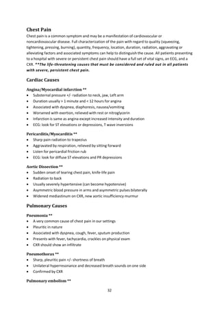 32
Chest Pain
Chest pain is a common symptom and may be a manifestation of cardiovascular or
noncardiovascular disease. Full characterization of the pain with regard to quality (squeezing,
tightening, pressing, burning), quantity, frequency, location, duration, radiation, aggravating or
alleviating factors and associated symptoms can help to distinguish the cause. All patients presenting
to a hospital with severe or persistent chest pain should have a full set of vital signs, an ECG, and a
CXR. **The life-threatening causes that must be considered and ruled out in all patients
with severe, persistent chest pain.
Cardiac Causes
Angina/Myocardial infarction **
 Substernal pressure +/- radiation to neck, jaw, Left arm
 Duration usually > 1 minute and < 12 hours for angina
 Associated with dyspnea, diaphoresis, nausea/vomiting
 Worsened with exertion, relieved with rest or nitroglycerin
 Infarction is same as angina except increased intensity and duration
 ECG: look for ST elevations or depressions, T wave inversions
Pericarditis/Myocarditis **
 Sharp pain radiation to trapezius
 Aggravated by respiration, relieved by sitting forward
 Listen for pericardial friction rub
 ECG: look for diffuse ST elevations and PR depressions
Aortic Dissection **
 Sudden onset of tearing chest pain, knife-life pain
 Radiation to back
 Usually severely hypertensive (can become hypotensive)
 Asymmetric blood pressure in arms and asymmetric pulses bilaterally
 Widened mediastinum on CXR, new aortic insufficiency murmur
Pulmonary Causes
Pneumonia **
 A very common cause of chest pain in our settings
 Pleuritic in nature
 Associated with dyspnea, cough, fever, sputum production
 Presents with fever, tachycardia, crackles on physical exam
 CXR should show an infiltrate
Pneumothorax **
 Sharp, pleuritic pain +/- shortness of breath
 Unilateral hyperresonance and decreased breath sounds on one side
 Confirmed by CXR
Pulmonary embolism **
 