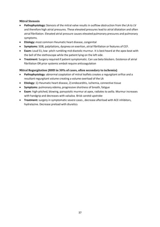 37
Mitral Stenosis
 Pathophysiology: Stenosis of the mitral valve results in outflow obstruction from the LA to LV
and therefore high atrial pressures. These elevated pressures lead to atrial dilatation and often
atrial fibrillation. Elevated atrial pressure causes elevated pulmonary pressures and pulmonary
symptoms.
 Etiology: most common rheumatic heart disease, congenital
 Symptoms: SOB, palpitations, dyspnea on exertion, atrial fibrillation or features of CCF.
 Exam: Loud S1, low- pitch rumbling mid diastolic murmur. It is best heard at the apex beat with
the bell of the stethoscope while the patient lying on the left side.
 Treatment: Surgery required if patient symptomatic. Can use beta blockers. Existence of atrial
fibrillation OR prior systemic emboli require anticoagulation
Mitral Regurgitation (RHD in 30% of cases, often secondary to ischemia)
 Pathophysiology: abnormal coaptation of mitral leaflets creates a regurgitant orifice and a
resultant regurgitant volume creating a volume overload of the LA
 Etiology: 1) rheumatic heart disease, 2) endocarditis, ischemia, connective tissue
 Symptoms: pulmonary edema, progressive shortness of breath, fatigue
 Exam: high-pitched, blowing, pansystolic murmur at apex, radiates to axilla. Murmur increases
with handgrip and decreases with valsalva. Brisk carotid upstroke
 Treatment: surgery in symptomatic severe cases , decrease afterload with ACE inhibitors,
hydralazine. Decrease preload with diuretics
 