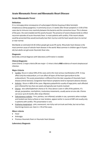 38
Acute Rheumatic Fever and Rheumatic Heart Disease
Acute Rheumatic Fever
Definition
It is a nonsuppurative consequence of a pharyngeal infection by group A Beta hemolytic
streptococcus (Strep pyogenes). It commonly occurs 2-3 weeks after throat symptoms in 3-6% of the
cases due to immune cross reactivity between the bacteria and the connective tissue. This is disease
of the poor, the overcrowded and the poorly housed. The presence of severe disease tends to reflect
recurrent episodes of acute rheumatic fever. In most patients with carditis, if the recent attacks
could be prevented they would eventually lose their murmur and the heart would return to normal
or near normal.
Worldwide an estimated 10-20 million people get acute RF yearly. Rheumatic heart disease is the
most common cause of valvular heart disease in the world. Most common in children ages 4-9 years
old, but adults can get acute rheumatic fever also.
Diagnosis:
Generally a clinical diagnosis with laboratory confirmation is needed.
Clinical diagnosis:
Jones Criteria: 2 major criteria OR one major + 2 minor criteria AND evidence of recent streptococcal
infection.
Major Criteria
 Carditis: Occurs in about 50% of the cases and is the most serious manifestation of RF. It may
affect only the endocardium, or it can affect all layers of the heart (pericardium to the
endocardium). This acute presentation is different from the later sequelae of rheumatic heart
disease (mitral stenosis). Congestive heart failure symptoms tend to represent advance disease.
 Arthritis: Occurs in 80% of the cases. Migratory polyarthritis usually of large joints. each affected
joint inflamed for less than one week and typically over 6 joints involved
 Chorea: also called Sydenham chorea or St. Vitus dance is seen in 10% of the patients. It’s
abrupt, purposeless, nonrhythmic, involuntary movements, usually worse on one side. Chorea
can occur up to 8 months after strep infection
 Subcutaneous nodules: Firm, painless, non inflamed, variable in size, symmetric when multiple
and located over bony surfaces or near tendons, appear earlier in course of ARF and usually only
in patients with carditis. This presentation is rare.
 Erythema marginatum: pink, evanescent, non-itchy rash on trunk and limbs, but not on face.
Heat brings lesions out. Seen in < 5% of the cases.
Minor criteria
 Fever
 Arthralgia
 Previous rheumatic fever or rheumatic heart disease
Laboratory Diagnosis
 