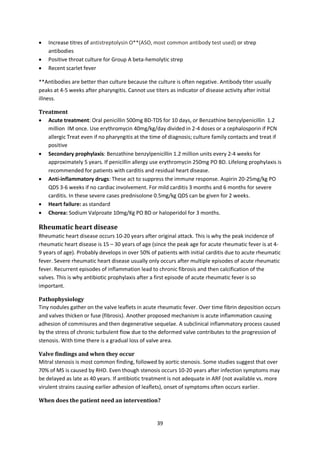 39
 Increase titres of antistreptolysin O**(ASO, most common antibody test used) or strep
antibodies
 Positive throat culture for Group A beta-hemolytic strep
 Recent scarlet fever
**Antibodies are better than culture because the culture is often negative. Antibody titer usually
peaks at 4-5 weeks after pharyngitis. Cannot use titers as indicator of disease activity after initial
illness.
Treatment
 Acute treatment: Oral penicillin 500mg BD-TDS for 10 days, or Benzathine benzylpenicillin 1.2
million IM once. Use erythromycin 40mg/kg/day divided in 2-4 doses or a cephalosporin if PCN
allergic Treat even if no pharyngitis at the time of diagnosis; culture family contacts and treat if
positive
 Secondary prophylaxis: Benzathine benzylpenicillin 1.2 million units every 2-4 weeks for
approximately 5 years. If penicillin allergy use erythromycin 250mg PO BD. Lifelong prophylaxis is
recommended for patients with carditis and residual heart disease.
 Anti-inflammatory drugs: These act to suppress the immune response. Aspirin 20-25mg/kg PO
QDS 3-6 weeks if no cardiac involvement. For mild carditis 3 months and 6 months for severe
carditis. In these severe cases prednisolone 0.5mg/kg QDS can be given for 2 weeks.
 Heart failure: as standard
 Chorea: Sodium Valproate 10mg/Kg PO BD or haloperidol for 3 months.
Rheumatic heart disease
Rheumatic heart disease occurs 10-20 years after original attack. This is why the peak incidence of
rheumatic heart disease is 15 – 30 years of age (since the peak age for acute rheumatic fever is at 4-
9 years of age). Probably develops in over 50% of patients with initial carditis due to acute rheumatic
fever. Severe rheumatic heart disease usually only occurs after multiple episodes of acute rheumatic
fever. Recurrent episodes of inflammation lead to chronic fibrosis and then calcification of the
valves. This is why antibiotic prophylaxis after a first episode of acute rheumatic fever is so
important.
Pathophysiology
Tiny nodules gather on the valve leaflets in acute rheumatic fever. Over time fibrin deposition occurs
and valves thicken or fuse (fibrosis). Another proposed mechanism is acute inflammation causing
adhesion of commisures and then degenerative sequelae. A subclinical inflammatory process caused
by the stress of chronic turbulent flow due to the deformed valve contributes to the progression of
stenosis. With time there is a gradual loss of valve area.
Valve findings and when they occur
Mitral stenosis is most common finding, followed by aortic stenosis. Some studies suggest that over
70% of MS is caused by RHD. Even though stenosis occurs 10-20 years after infection symptoms may
be delayed as late as 40 years. If antibiotic treatment is not adequate in ARF (not available vs. more
virulent strains causing earlier adhesion of leaflets), onset of symptoms often occurs earlier.
When does the patient need an intervention?
 
