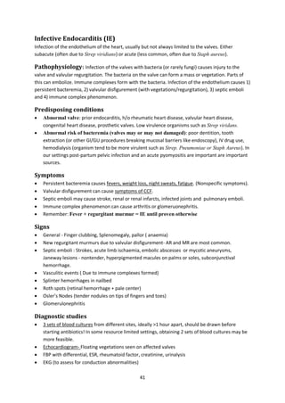 41
Infective Endocarditis (IE)
Infection of the endothelium of the heart, usually but not always limited to the valves. Either
subacute (often due to Strep viridians) or acute (less common, often due to Staph aureus).
Pathophysiology: Infection of the valves with bacteria (or rarely fungi) causes injury to the
valve and valvular regurgitation. The bacteria on the valve can form a mass or vegetation. Parts of
this can embolize. Immune complexes form with the bacteria. Infection of the endothelium causes 1)
persistent bacteremia, 2) valvular disfigurement (with vegetations/regurgitation), 3) septic emboli
and 4) immune complex phenomenon.
Predisposing conditions
 Abnormal valve: prior endocarditis, h/o rheumatic heart disease, valvular heart disease,
congenital heart disease, prosthetic valves. Low virulence organisms such as Strep viridans.
 Abnormal risk of bacteremia (valves may or may not damaged): poor dentition, tooth
extraction (or other GI/GU procedures breaking mucosal barriers like endoscopy), IV drug use,
hemodialysis (organism tend to be more virulent such as Strep. Pneumoniae or Staph Aureus). In
our settings post-partum pelvic infection and an acute pyomyositis are important are important
sources.
Symptoms
 Persistent bacteremia causes fevers, weight loss, night sweats, fatigue. (Nonspecific symptoms).
 Valvular disfigurement can cause symptoms of CCF.
 Septic emboli may cause stroke, renal or renal infarcts, infected joints and pulmonary emboli.
 Immune complex phenomenon can cause arthritis or glomeruonephritis.
 Remember: Fever + regurgitant murmur = IE until proven otherwise
Signs
 General - Finger clubbing, Splenomegaly, pallor ( anaemia)
 New regurgitant murmurs due to valvular disfigurement- AR and MR are most common.
 Septic emboli : Strokes, acute limb ischaemia, embolic abscesses or mycotic aneurysms,
Janeway lesions - nontender, hyperpigmented macules on palms or soles, subconjunctival
hemorrhage.
 Vasculitic events ( Due to immune complexes formed)
 Splinter hemorrhages in nailbed
 Roth spots (retinal hemorrhage + pale center)
 Osler’s Nodes (tender nodules on tips of fingers and toes)
 Glomerulonephritis
Diagnostic studies
 3 sets of blood cultures from different sites, ideally >1 hour apart, should be drawn before
starting antibiotics! In some resource limited settings, obtaining 2 sets of blood cultures may be
more feasible.
 Echocardiogram- Floating vegetations seen on affected valves
 FBP with differential, ESR, rheumatoid factor, creatinine, urinalysis
 EKG (to assess for conduction abnormalities)
 