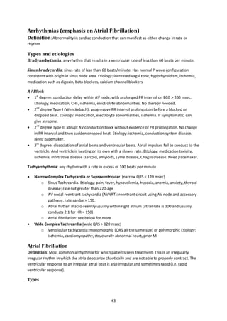 43
Arrhythmias (emphasis on Atrial Fibrillation)
Definition: Abnormality in cardiac conduction that can manifest as either change in rate or
rhythm
Types and etiologies
Bradyarrhythmia: any rhythm that results in a ventricular rate of less than 60 beats per minute.
Sinus bradycardia: sinus rate of less than 60 beats/minute. Has normal P wave configuration
consistent with origin in sinus node area. Etiology: increased vagal tone, hypothyroidism, ischemia,
medication such as digoxin, beta blockers, calcium channel blockers
AV Block
 1st
degree: conduction delay within AV node, with prolonged PR interval on ECG > 200 msec.
Etiology: medication, CHF, ischemia, electrolyte abnormalities. No therapy needed.
 2nd
degree Type I (Wenckebach): progressive PR interval prolongation before a blocked or
dropped beat. Etiology: medication, electrolyte abnormalities, ischemia. If symptomatic, can
give atropine.
 2nd
degree Type II: abrupt AV conduction block without evidence of PR prolongation. No change
in PR interval and then sudden dropped beat. Etiology: ischemia, conduction system disease.
Need pacemaker.
 3rd
degree: dissociation of atrial beats and ventricular beats. Atrial impulses fail to conduct to the
ventricle. And ventricle is beating on its own with a slower rate. Etiology: medication toxicity,
ischemia, infiltrative disease (sarcoid, amyloid), Lyme disease, Chagas disease. Need pacemaker.
Tachyarrhythmia: any rhythm with a rate in excess of 100 beats per minute
 Narrow Complex Tachycardia or Supraventricular (narrow QRS < 120 msec)
o Sinus Tachycardia. Etiology: pain, fever, hypovolemia, hypoxia, anemia, anxiety, thyroid
disease; rate not greater than 220-age
o AV nodal reentrant tachycardia (AVNRT): reentrant circuit using AV node and accessory
pathway, rate can be > 150.
o Atrial flutter: macro-reentry usually within right atrium (atrial rate is 300 and usually
conducts 2:1 for HR = 150)
o Atrial fibrillation: see below for more
 Wide Complex Tachycardia (wide QRS > 120 msec)
o Ventricular tachycardia: monomorphic (QRS all the same size) or polymorphic Etiology:
ischemia, cardiomyopathy, structurally abnormal heart, prior MI
Atrial Fibrillation
Definition: Most common arrhythmia for which patients seek treatment. This is an irregularly
irregular rhythm in which the atria depolarize chaotically and are not able to properly contract. The
ventricular response to an irregular atrial beat is also irregular and sometimes rapid (i.e. rapid
ventricular response).
Types
 