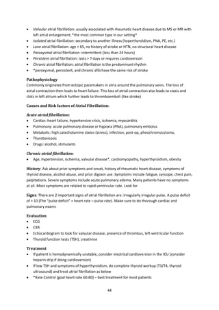 44
 Valvular atrial fibrillation: usually associated with rheumatic heart disease due to MS or MR with
left atrial enlargement; *the most common type in our setting*
 Isolated atrial fibrillation: secondary to another illness (hyperthyroidism, PNA, PE, etc.)
 Lone atrial fibrillation: age < 65, no history of stroke or HTN, no structural heart disease
 Paroxysmal atrial fibrillation: intermittent (less than 24 hours)
 Persistent atrial fibrillation: lasts > 7 days or requires cardioversion
 Chronic atrial fibrillation: atrial fibrillation is the predominant rhythm
 *paroxysmal, persistent, and chronic afib have the same risk of stroke
Pathophysiology
Commonly originates from ectopic pacemakers in atria around the pulmonary veins. The loss of
atrial contraction then leads to heart failure. This loss of atrial contraction also leads to stasis and
clots in left atrium which further leads to thromboemboli (like stroke)
Causes and Risk factors of Atrial Fibrillation:
Acute atrial fibrillation:
 Cardiac: heart failure, hypertensive crisis, ischemia, myocarditis
 Pulmonary: acute pulmonary disease or hypoxia (PNA), pulmonary embolus
 Metabolic: high catecholamine states (stress), infection, post-op, pheochromocytoma,
 Thyrotoxicosis
 Drugs: alcohol, stimulants
Chronic atrial fibrillation:
 Age, hypertension, ischemia, valvular disease*, cardiomyopathy, hyperthyroidism, obesity
History: Ask about prior symptoms and onset, history of rheumatic heart disease, symptoms of
thyroid disease, alcohol abuse, and prior digoxin use. Symptoms include fatigue, syncope, chest pain,
palpitations. Severe symptoms include acute pulmonary edema. Many patients have no symptoms
at all. Most symptoms are related to rapid ventricular rate. Look for
Signs: There are 2 important signs of atrial fibrillation are: Irregularly irregular pulse. A pulse deficit
of > 10 (The “pulse deficit” = heart rate – pulse rate). Make sure to do thorough cardiac and
pulmonary exams
Evaluation
 ECG
 CXR
 Echocardiogram to look for valvular disease, presence of thrombus, left ventricular function
 Thyroid function tests (TSH), creatinine
Treatment
 If patient is hemodynamically unstable, consider electrical cardioversion in the ICU (consider
heparin drip if doing cardioversion)
 If low TSH and symptoms of hyperthyroidism, do complete thyroid workup (T3/T4, thyroid
ultrasound) and treat atrial fibrillation as below
 *Rate Control (goal heart rate 60-80) – best treatment for most patients
 