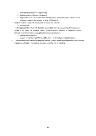 45
o Beta blockers (atenolol, propranolol)
o Calcium channel blockers (verapamil)
o Digoxin for heart failure patients if blood pressure is low or if severe valvular heart
disease is present (but beware of renal dysfunction)
 Rhythm Control – used only for severely symptomatic patients
o Amiodarone
 *Anticoagulation to reduce risk of stroke. Give in patients with valvular heart disease, prior
stroke, or any two of the following (older > 65, hypertension, diabetes, or congestive cardiac
failure). Consider simultaneous peptic ulcer disease prophylaxis.
o Warfarin (goal INR 2.5)
o Aspirin (if monitoring of INR is not feasible) – technically an antiplatelet drug
 *Thromboembolism prevention: Keeping the INR 2-3 with warfarin reduces risk of stroke by 66%
in patients with above risk factors. Always monitor for risk of bleeding.
 